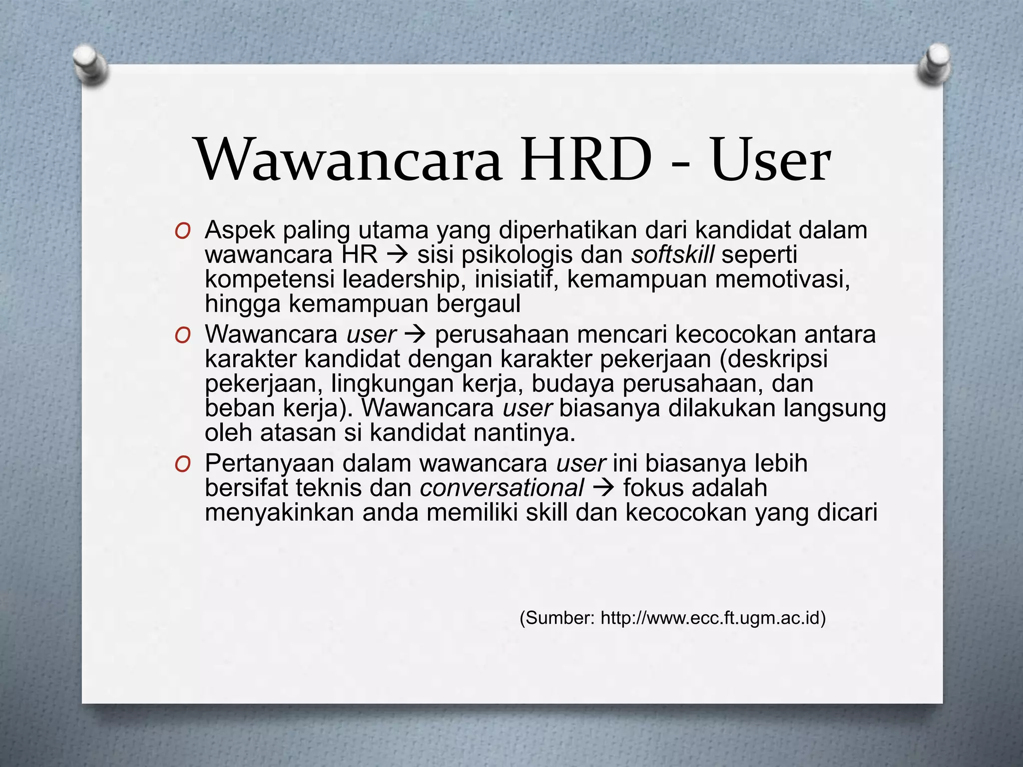 Wawancara HRD - User
O Aspek paling utama yang diperhatikan dari kandidat dalam
wawancara HR  sisi psikologis dan softskill seperti
kompetensi leadership, inisiatif, kemampuan memotivasi,
hingga kemampuan bergaul
O Wawancara user  perusahaan mencari kecocokan antara
karakter kandidat dengan karakter pekerjaan (deskripsi
pekerjaan, lingkungan kerja, budaya perusahaan, dan
beban kerja). Wawancara user biasanya dilakukan langsung
oleh atasan si kandidat nantinya.
O Pertanyaan dalam wawancara user ini biasanya lebih
bersifat teknis dan conversational  fokus adalah
menyakinkan anda memiliki skill dan kecocokan yang dicari
(Sumber: http://www.ecc.ft.ugm.ac.id)
 