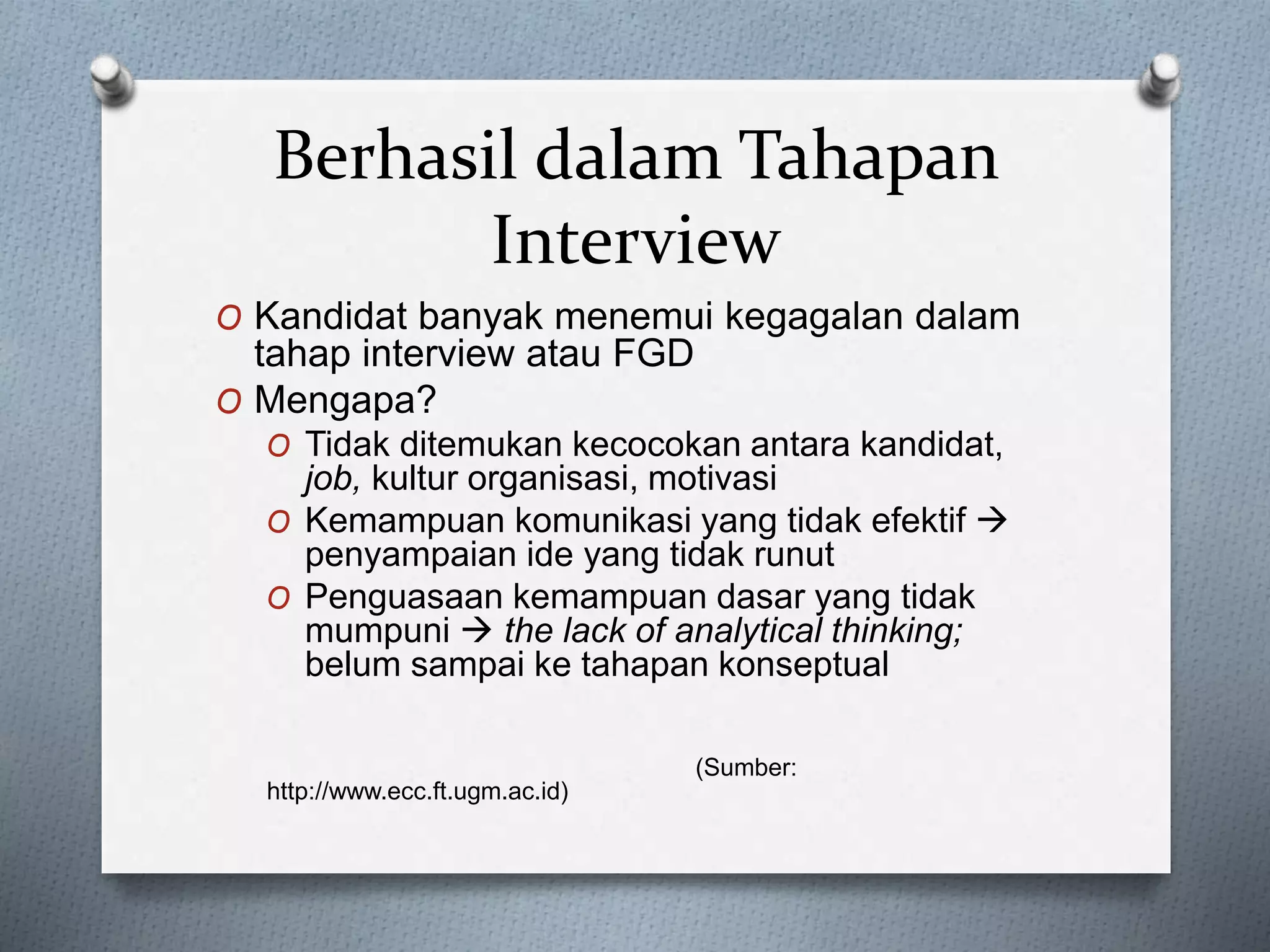 Berhasil dalam Tahapan
Interview
O Kandidat banyak menemui kegagalan dalam
tahap interview atau FGD
O Mengapa?
O Tidak ditemukan kecocokan antara kandidat,
job, kultur organisasi, motivasi
O Kemampuan komunikasi yang tidak efektif 
penyampaian ide yang tidak runut
O Penguasaan kemampuan dasar yang tidak
mumpuni  the lack of analytical thinking;
belum sampai ke tahapan konseptual
(Sumber:
http://www.ecc.ft.ugm.ac.id)
 