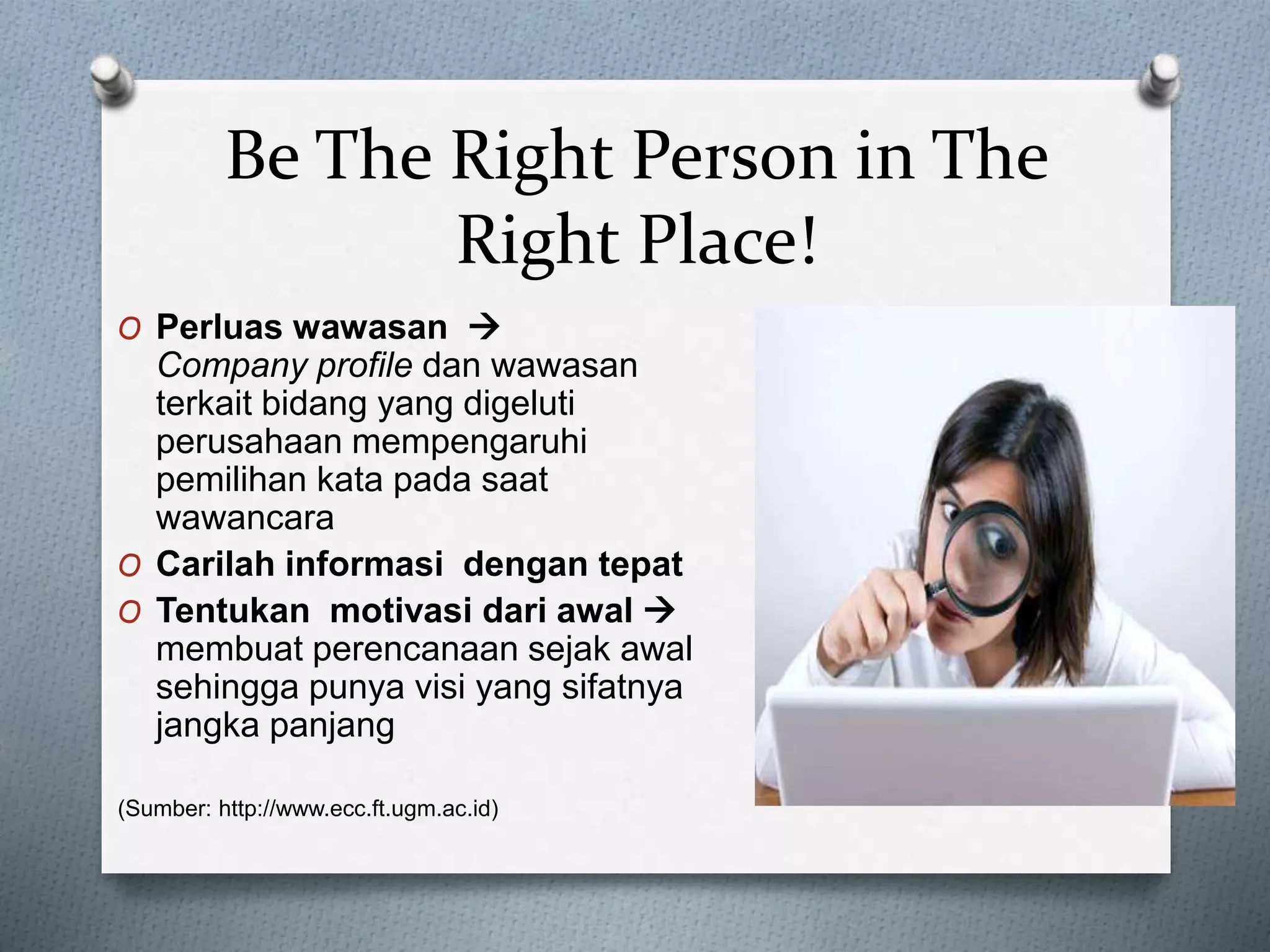 O Perluas wawasan 
Company profile dan wawasan
terkait bidang yang digeluti
perusahaan mempengaruhi
pemilihan kata pada saat
wawancara
O Carilah informasi dengan tepat
O Tentukan motivasi dari awal 
membuat perencanaan sejak awal
sehingga punya visi yang sifatnya
jangka panjang
(Sumber: http://www.ecc.ft.ugm.ac.id)
Be The Right Person in The
Right Place!
 