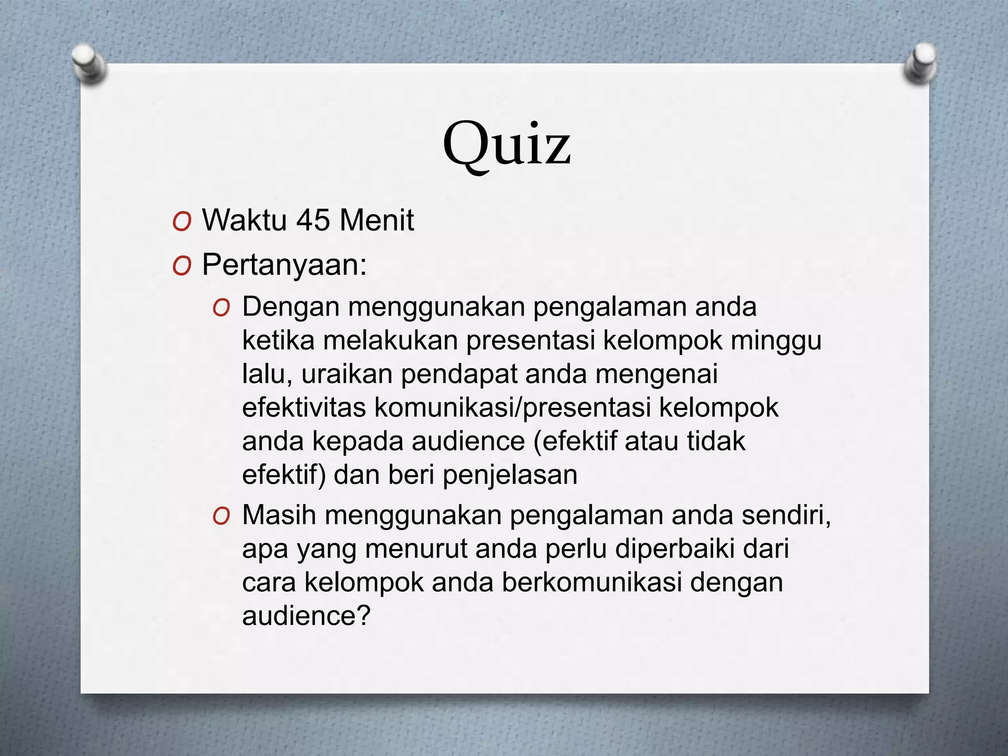 Quiz
O Waktu 45 Menit
O Pertanyaan:
O Dengan menggunakan pengalaman anda
ketika melakukan presentasi kelompok minggu
lalu, uraikan pendapat anda mengenai
efektivitas komunikasi/presentasi kelompok
anda kepada audience (efektif atau tidak
efektif) dan beri penjelasan
O Masih menggunakan pengalaman anda sendiri,
apa yang menurut anda perlu diperbaiki dari
cara kelompok anda berkomunikasi dengan
audience?
 