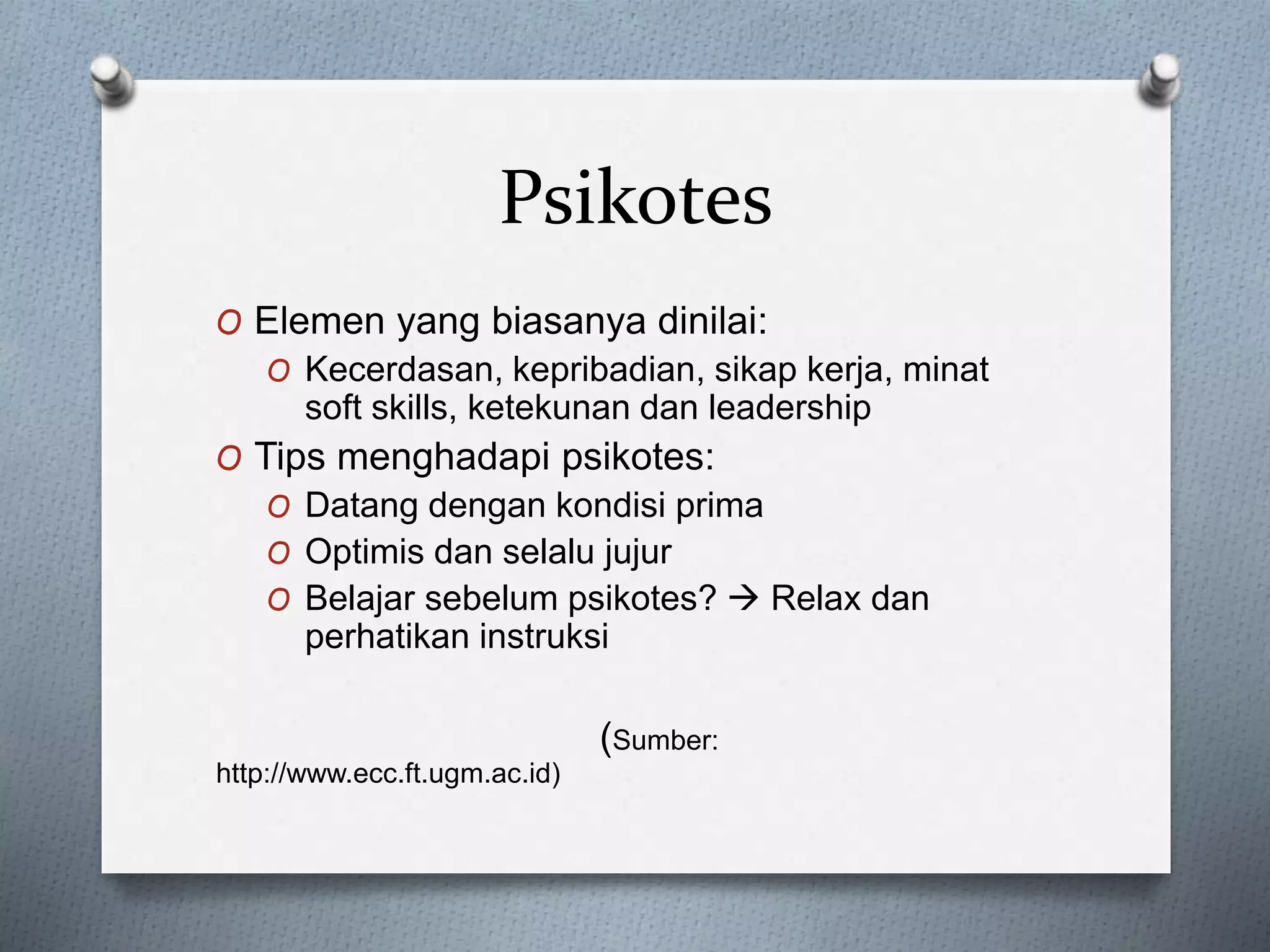 Psikotes
O Elemen yang biasanya dinilai:
O Kecerdasan, kepribadian, sikap kerja, minat
soft skills, ketekunan dan leadership
O Tips menghadapi psikotes:
O Datang dengan kondisi prima
O Optimis dan selalu jujur
O Belajar sebelum psikotes?  Relax dan
perhatikan instruksi
(Sumber:
http://www.ecc.ft.ugm.ac.id)
 