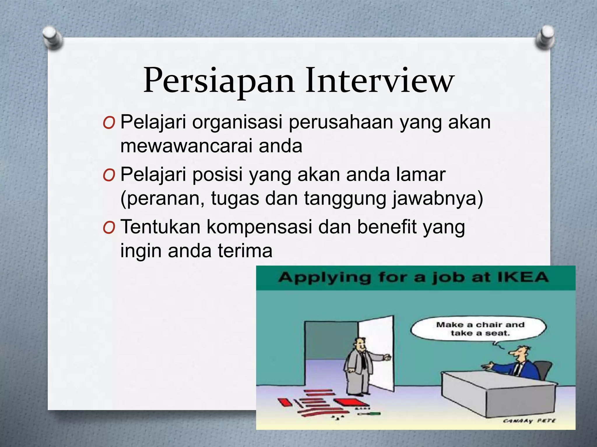 Persiapan Interview
O Pelajari organisasi perusahaan yang akan
mewawancarai anda
O Pelajari posisi yang akan anda lamar
(peranan, tugas dan tanggung jawabnya)
O Tentukan kompensasi dan benefit yang
ingin anda terima
 