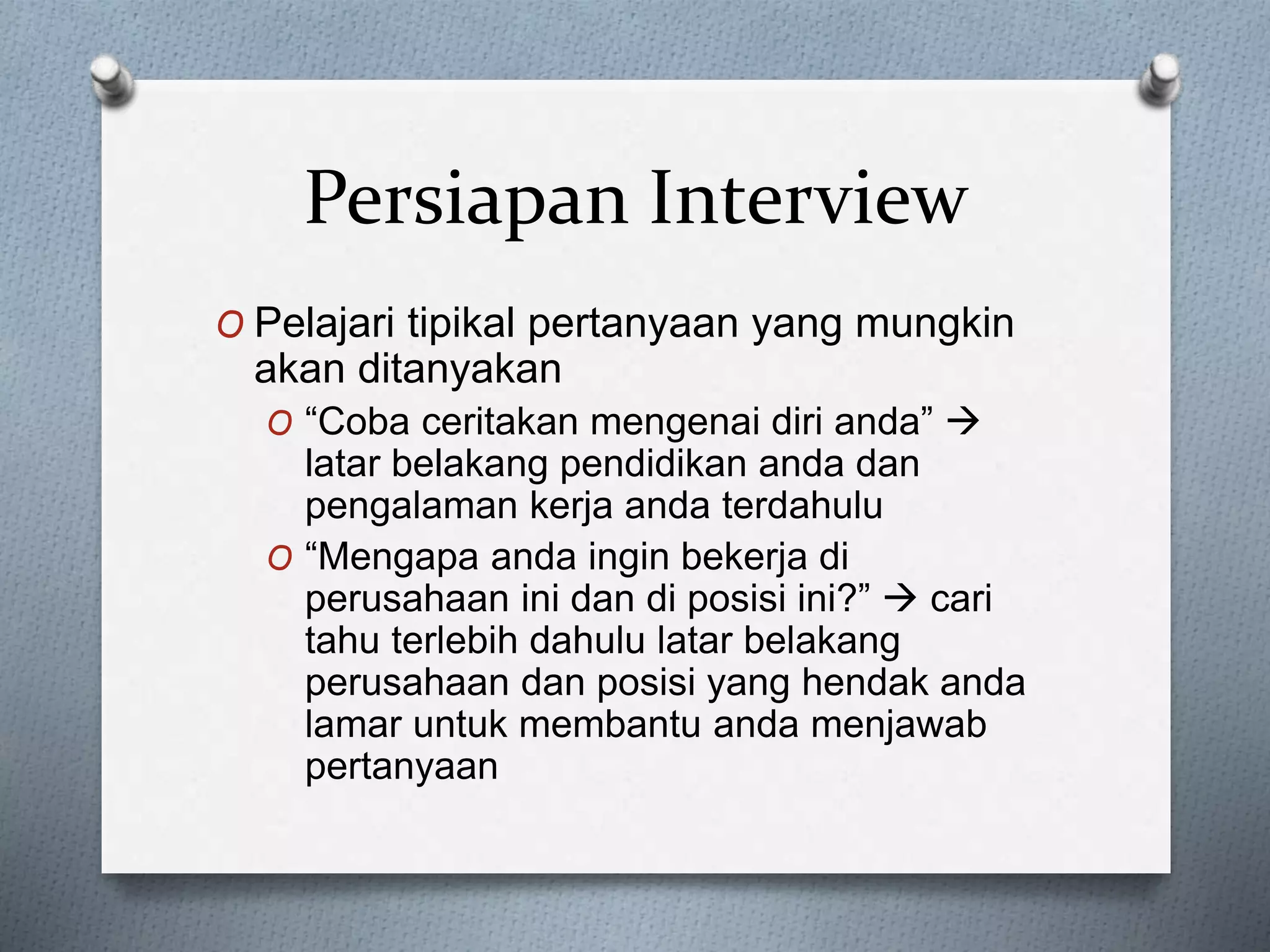 O Pelajari tipikal pertanyaan yang mungkin
akan ditanyakan
O “Coba ceritakan mengenai diri anda” 
latar belakang pendidikan anda dan
pengalaman kerja anda terdahulu
O “Mengapa anda ingin bekerja di
perusahaan ini dan di posisi ini?”  cari
tahu terlebih dahulu latar belakang
perusahaan dan posisi yang hendak anda
lamar untuk membantu anda menjawab
pertanyaan
Persiapan Interview
 