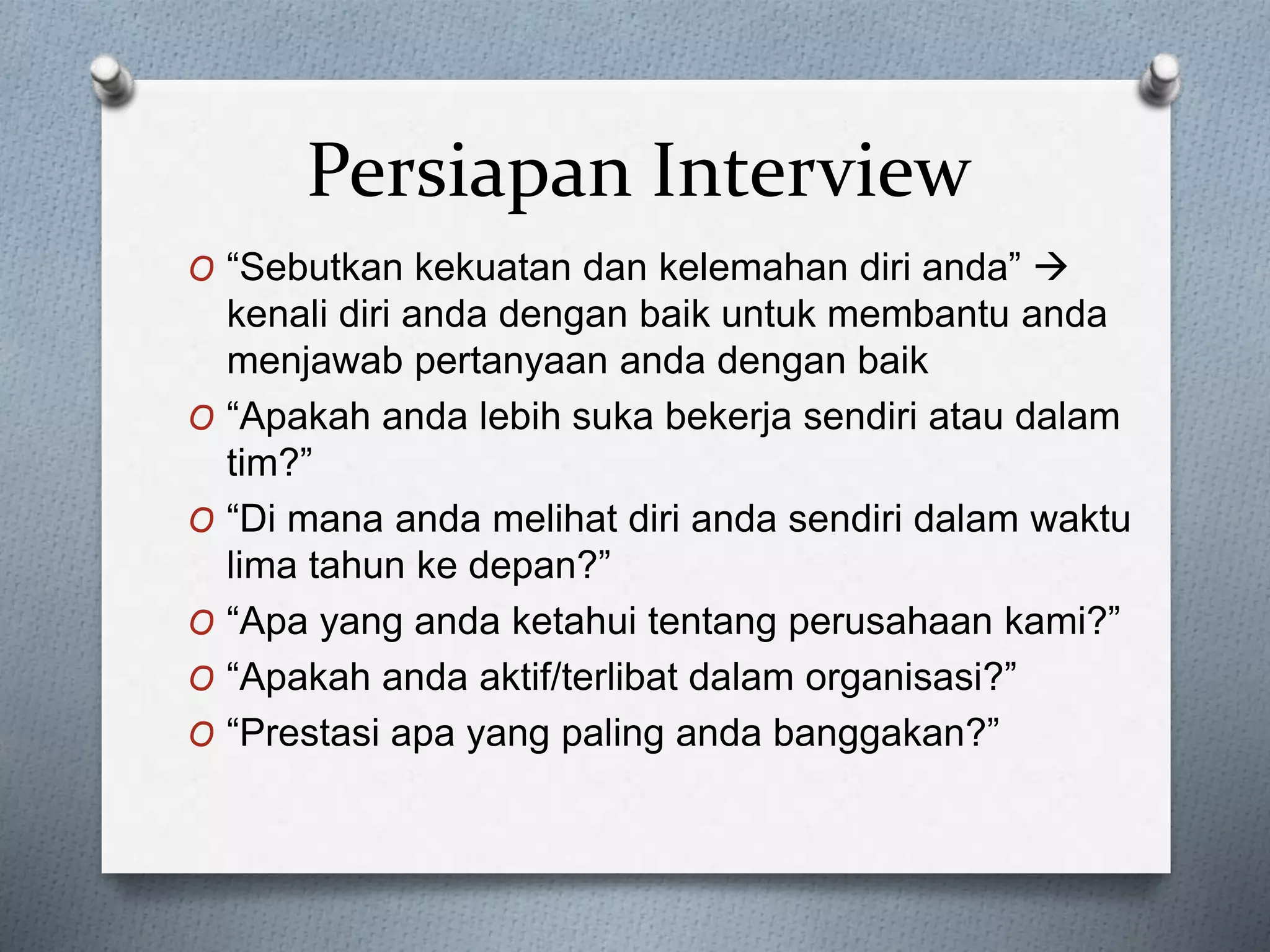 O “Sebutkan kekuatan dan kelemahan diri anda” 
kenali diri anda dengan baik untuk membantu anda
menjawab pertanyaan anda dengan baik
O “Apakah anda lebih suka bekerja sendiri atau dalam
tim?”
O “Di mana anda melihat diri anda sendiri dalam waktu
lima tahun ke depan?”
O “Apa yang anda ketahui tentang perusahaan kami?”
O “Apakah anda aktif/terlibat dalam organisasi?”
O “Prestasi apa yang paling anda banggakan?”
Persiapan Interview
 