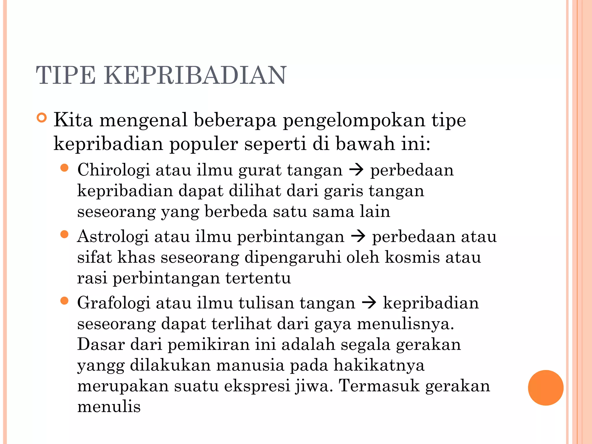 TIPE KEPRIBADIAN
 Kita mengenal beberapa pengelompokan tipe
kepribadian populer seperti di bawah ini:
 Chirologi atau ilmu gurat tangan  perbedaan
kepribadian dapat dilihat dari garis tangan
seseorang yang berbeda satu sama lain
 Astrologi atau ilmu perbintangan  perbedaan atau
sifat khas seseorang dipengaruhi oleh kosmis atau
rasi perbintangan tertentu
 Grafologi atau ilmu tulisan tangan  kepribadian
seseorang dapat terlihat dari gaya menulisnya.
Dasar dari pemikiran ini adalah segala gerakan
yangg dilakukan manusia pada hakikatnya
merupakan suatu ekspresi jiwa. Termasuk gerakan
menulis
 