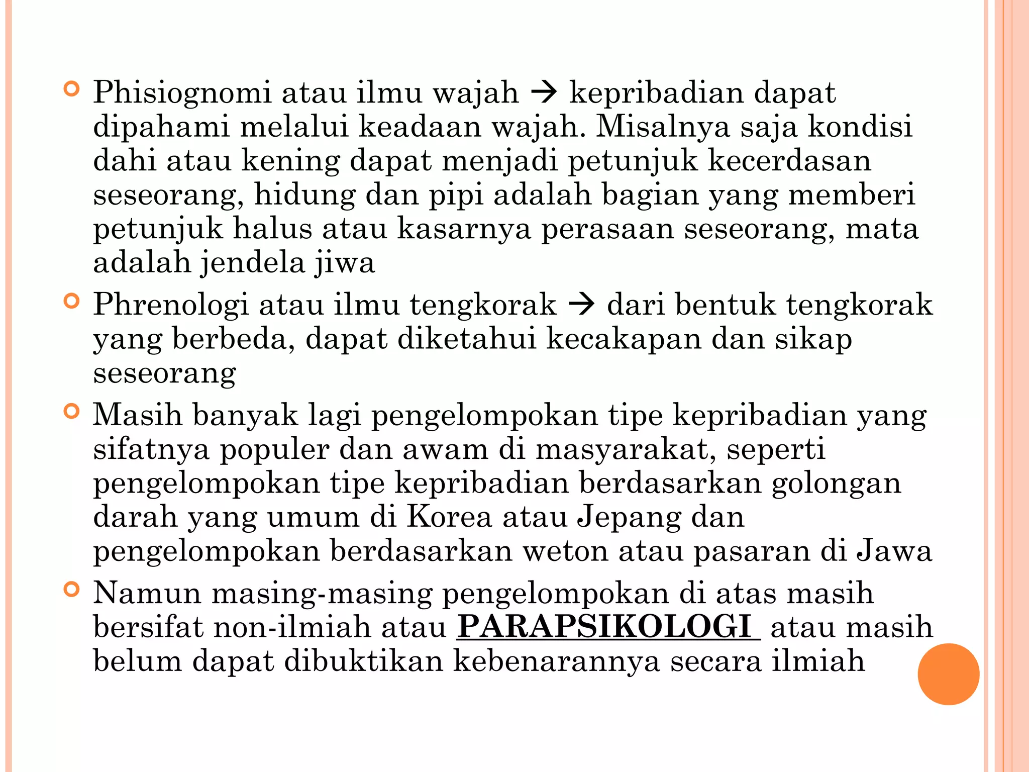  Phisiognomi atau ilmu wajah  kepribadian dapat
dipahami melalui keadaan wajah. Misalnya saja kondisi
dahi atau kening dapat menjadi petunjuk kecerdasan
seseorang, hidung dan pipi adalah bagian yang memberi
petunjuk halus atau kasarnya perasaan seseorang, mata
adalah jendela jiwa
 Phrenologi atau ilmu tengkorak  dari bentuk tengkorak
yang berbeda, dapat diketahui kecakapan dan sikap
seseorang
 Masih banyak lagi pengelompokan tipe kepribadian yang
sifatnya populer dan awam di masyarakat, seperti
pengelompokan tipe kepribadian berdasarkan golongan
darah yang umum di Korea atau Jepang dan
pengelompokan berdasarkan weton atau pasaran di Jawa
 Namun masing-masing pengelompokan di atas masih
bersifat non-ilmiah atau PARAPSIKOLOGI atau masih
belum dapat dibuktikan kebenarannya secara ilmiah
 