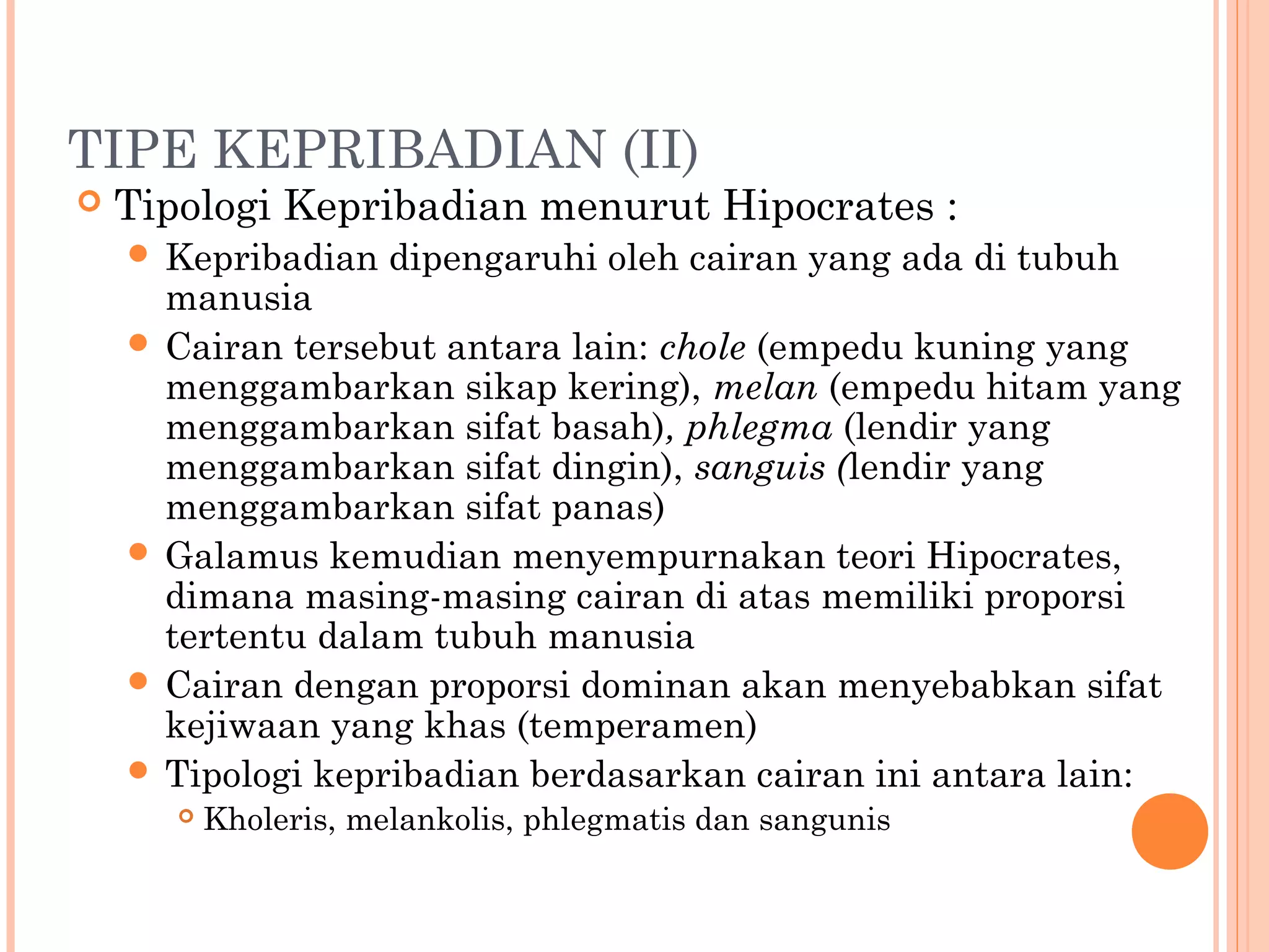 TIPE KEPRIBADIAN (II)
 Tipologi Kepribadian menurut Hipocrates :
 Kepribadian dipengaruhi oleh cairan yang ada di tubuh
manusia
 Cairan tersebut antara lain: chole (empedu kuning yang
menggambarkan sikap kering), melan (empedu hitam yang
menggambarkan sifat basah), phlegma (lendir yang
menggambarkan sifat dingin), sanguis (lendir yang
menggambarkan sifat panas)
 Galamus kemudian menyempurnakan teori Hipocrates,
dimana masing-masing cairan di atas memiliki proporsi
tertentu dalam tubuh manusia
 Cairan dengan proporsi dominan akan menyebabkan sifat
kejiwaan yang khas (temperamen)
 Tipologi kepribadian berdasarkan cairan ini antara lain:
 Kholeris, melankolis, phlegmatis dan sangunis
 