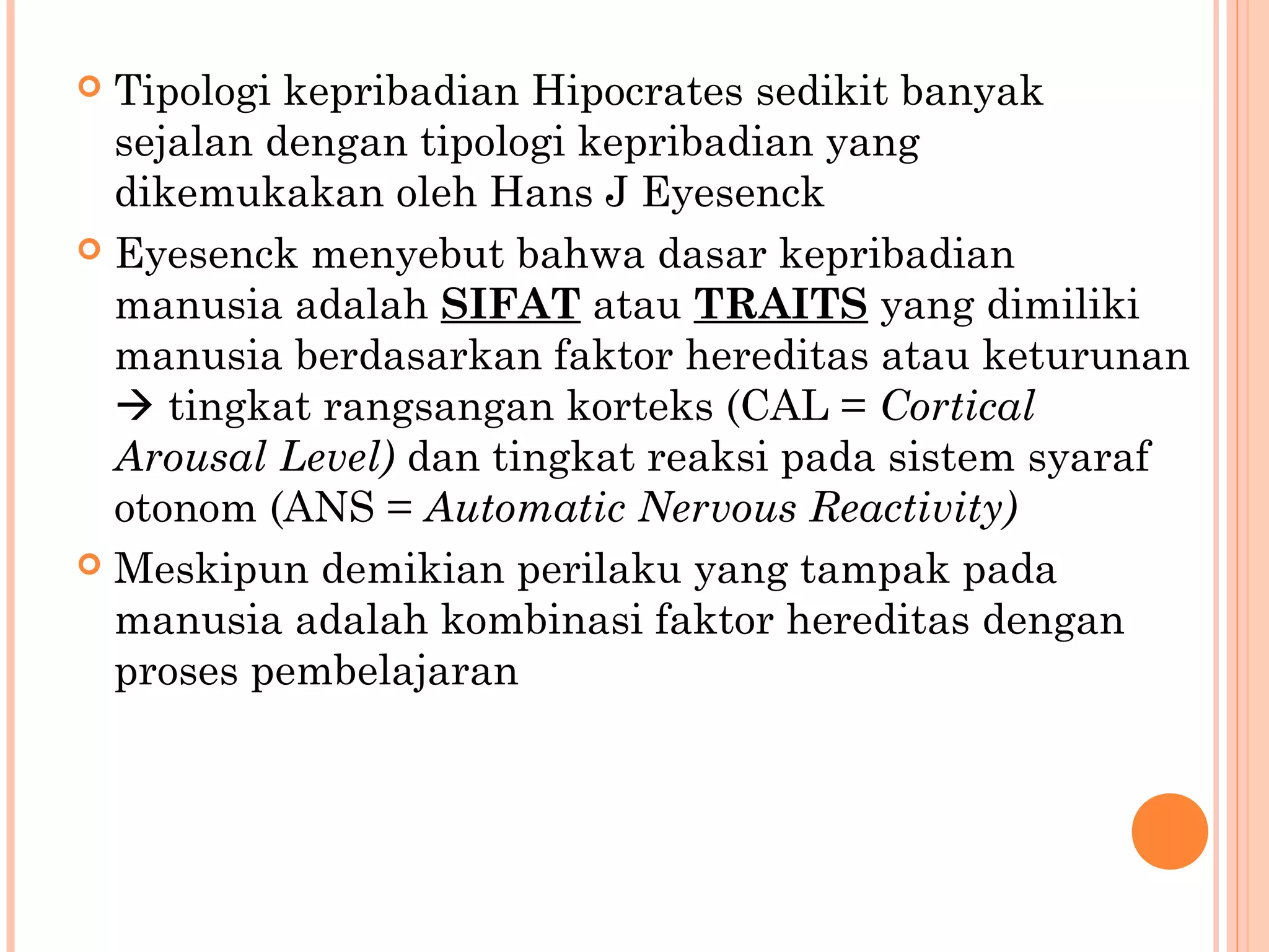  Tipologi kepribadian Hipocrates sedikit banyak
sejalan dengan tipologi kepribadian yang
dikemukakan oleh Hans J Eyesenck
 Eyesenck menyebut bahwa dasar kepribadian
manusia adalah SIFAT atau TRAITS yang dimiliki
manusia berdasarkan faktor hereditas atau keturunan
 tingkat rangsangan korteks (CAL = Cortical
Arousal Level) dan tingkat reaksi pada sistem syaraf
otonom (ANS = Automatic Nervous Reactivity)
 Meskipun demikian perilaku yang tampak pada
manusia adalah kombinasi faktor hereditas dengan
proses pembelajaran
 