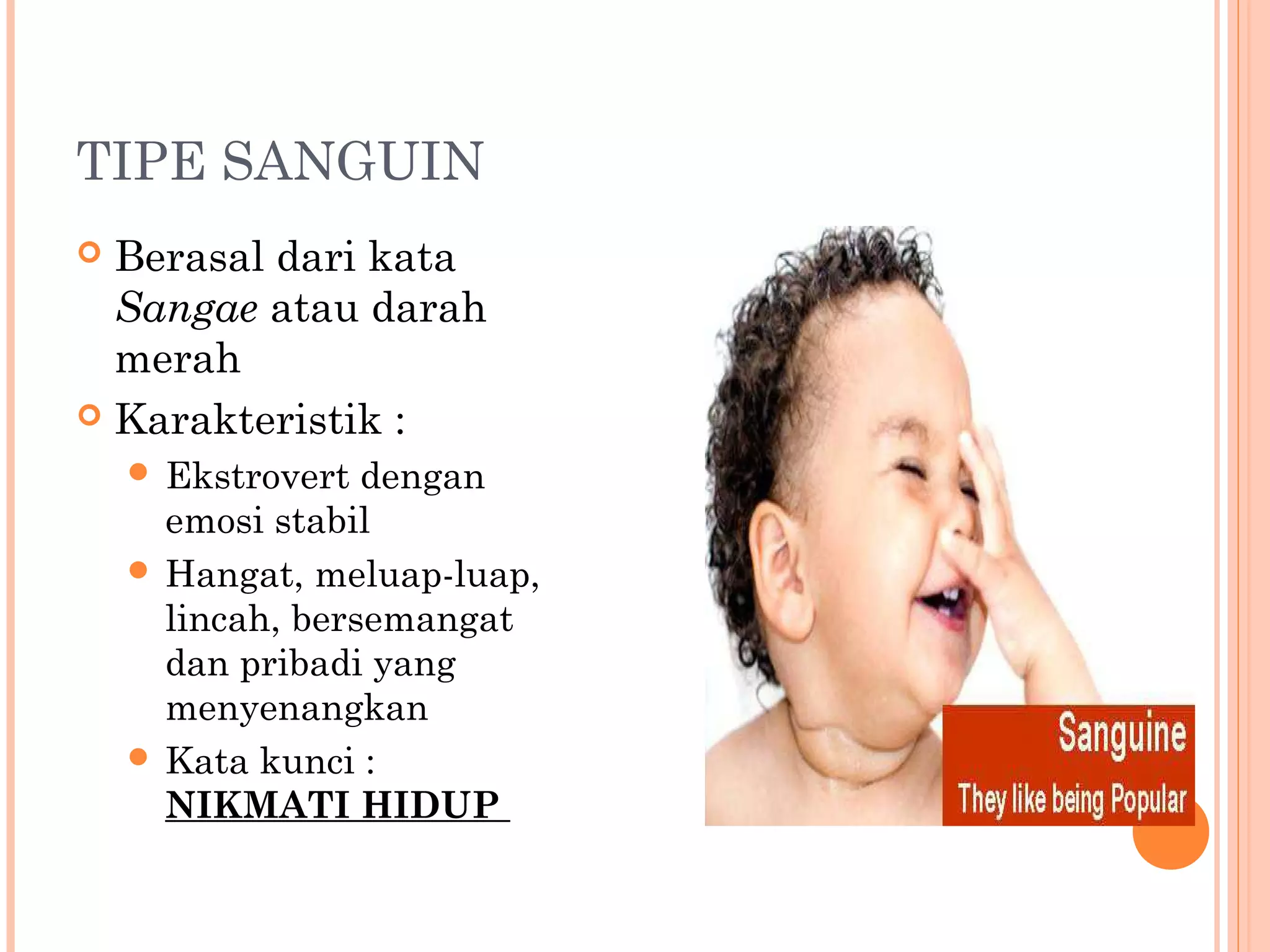 TIPE SANGUIN
 Berasal dari kata
Sangae atau darah
merah
 Karakteristik :
 Ekstrovert dengan
emosi stabil
 Hangat, meluap-luap,
lincah, bersemangat
dan pribadi yang
menyenangkan
 Kata kunci :
NIKMATI HIDUP
 