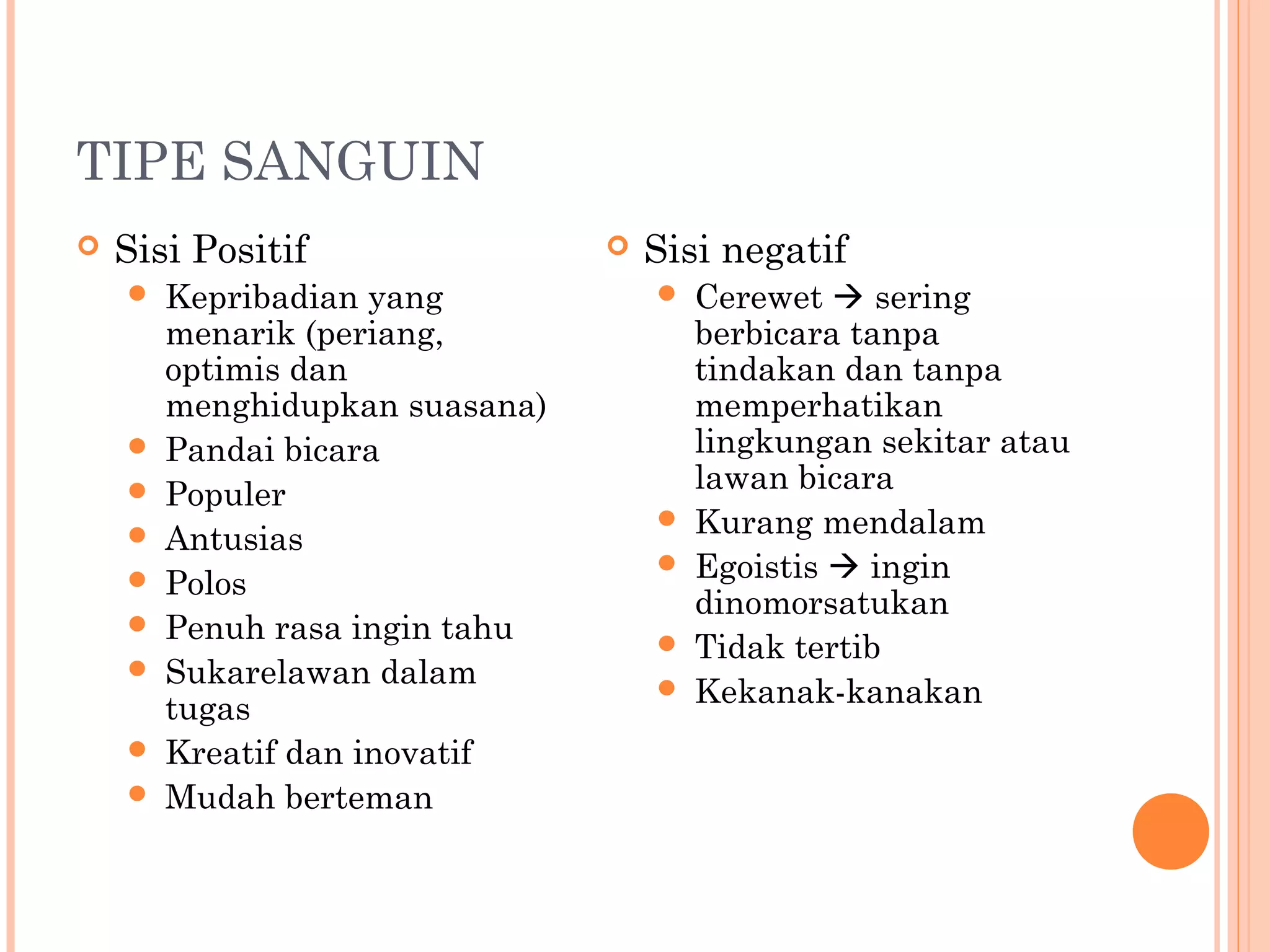 TIPE SANGUIN
 Sisi Positif
 Kepribadian yang
menarik (periang,
optimis dan
menghidupkan suasana)
 Pandai bicara
 Populer
 Antusias
 Polos
 Penuh rasa ingin tahu
 Sukarelawan dalam
tugas
 Kreatif dan inovatif
 Mudah berteman
 Sisi negatif
 Cerewet  sering
berbicara tanpa
tindakan dan tanpa
memperhatikan
lingkungan sekitar atau
lawan bicara
 Kurang mendalam
 Egoistis  ingin
dinomorsatukan
 Tidak tertib
 Kekanak-kanakan
 