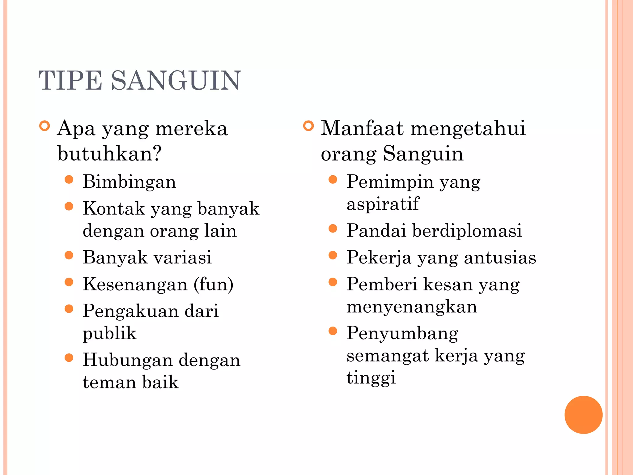 TIPE SANGUIN
 Apa yang mereka
butuhkan?
 Bimbingan
 Kontak yang banyak
dengan orang lain
 Banyak variasi
 Kesenangan (fun)
 Pengakuan dari
publik
 Hubungan dengan
teman baik
 Manfaat mengetahui
orang Sanguin
 Pemimpin yang
aspiratif
 Pandai berdiplomasi
 Pekerja yang antusias
 Pemberi kesan yang
menyenangkan
 Penyumbang
semangat kerja yang
tinggi
 