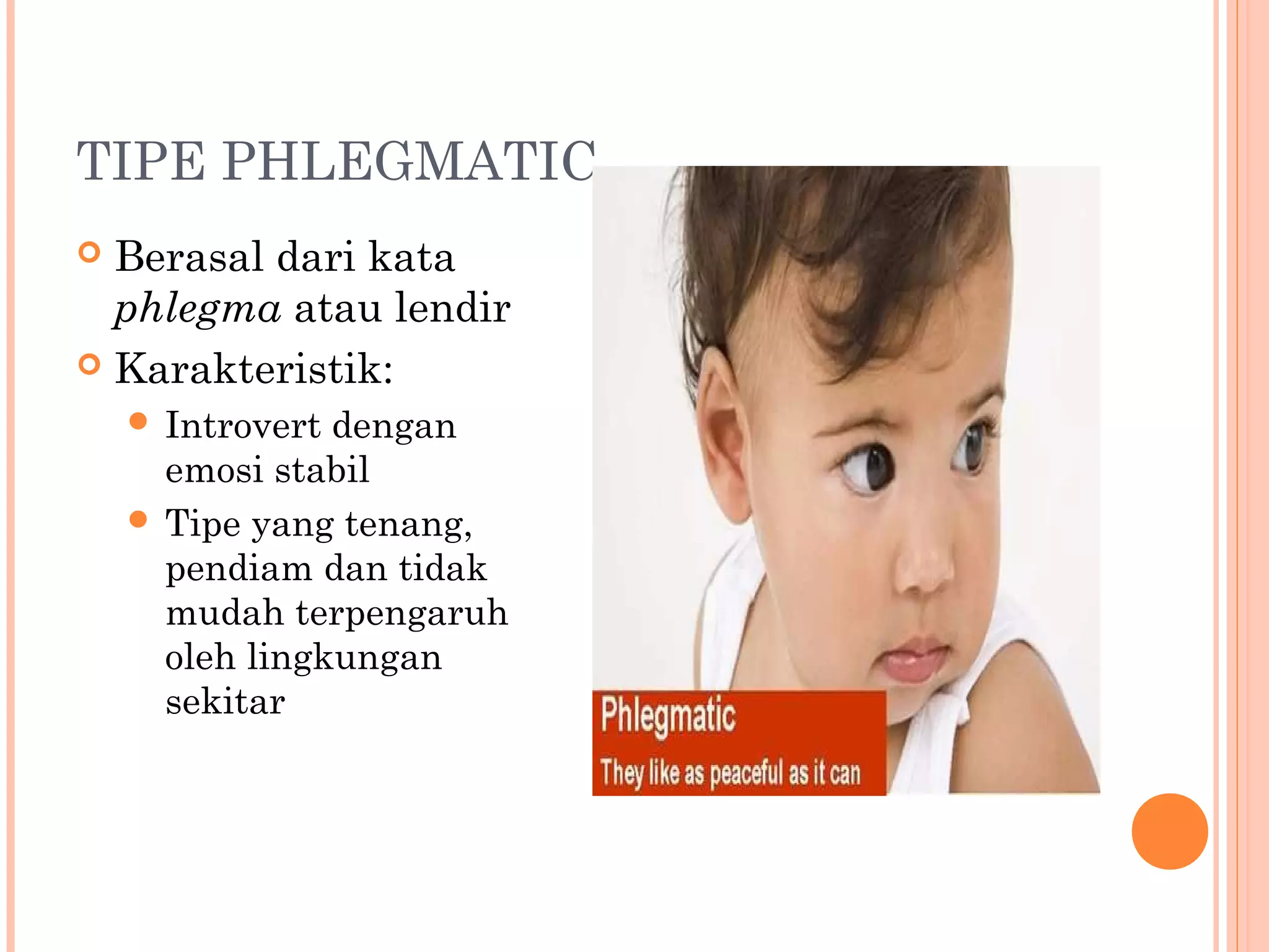 TIPE PHLEGMATIC
 Berasal dari kata
phlegma atau lendir
 Karakteristik:
 Introvert dengan
emosi stabil
 Tipe yang tenang,
pendiam dan tidak
mudah terpengaruh
oleh lingkungan
sekitar
 