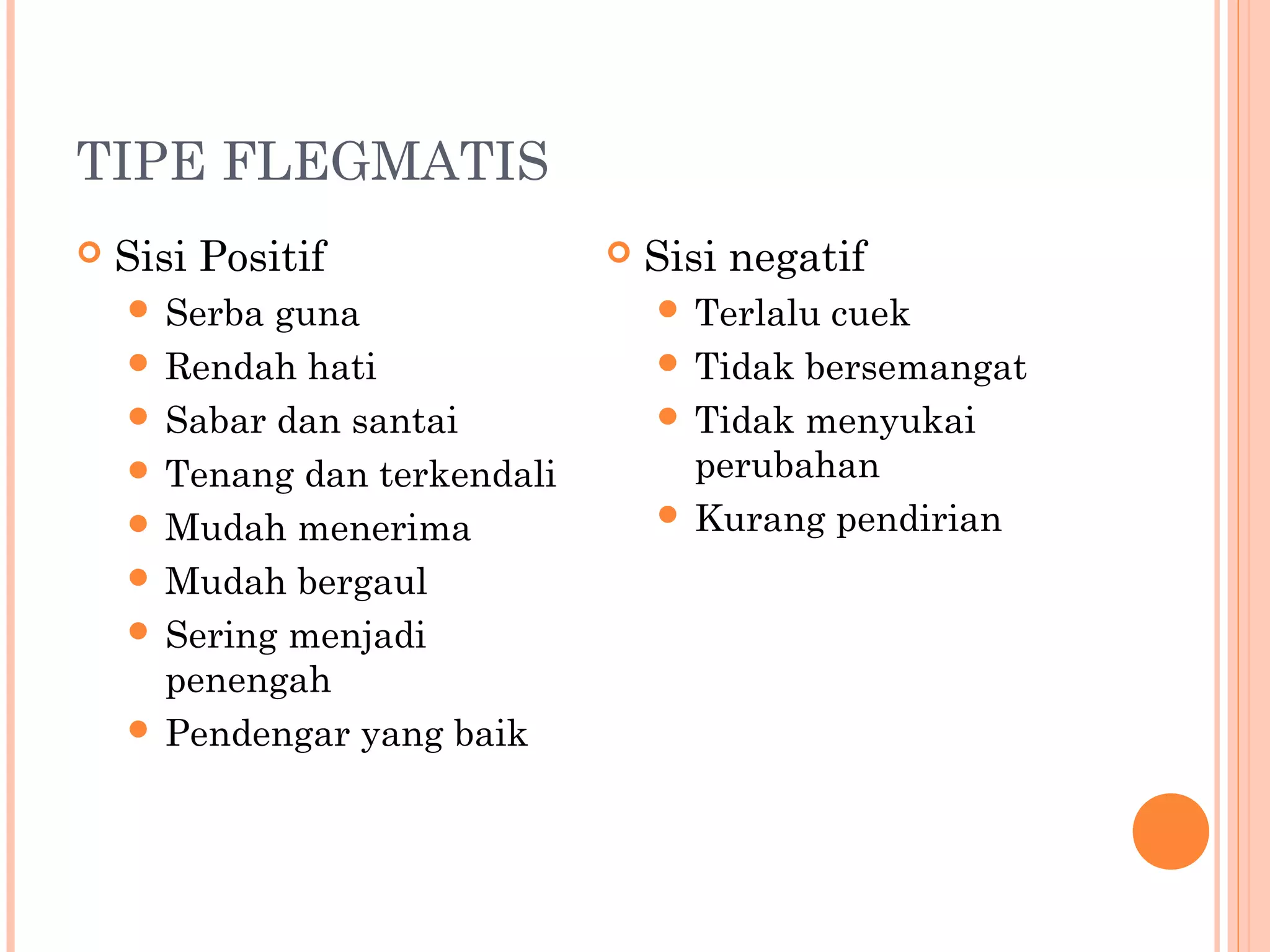 TIPE FLEGMATIS
 Sisi Positif
 Serba guna
 Rendah hati
 Sabar dan santai
 Tenang dan terkendali
 Mudah menerima
 Mudah bergaul
 Sering menjadi
penengah
 Pendengar yang baik
 Sisi negatif
 Terlalu cuek
 Tidak bersemangat
 Tidak menyukai
perubahan
 Kurang pendirian
 