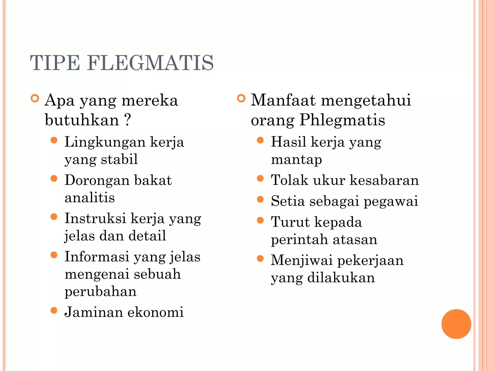TIPE FLEGMATIS
 Apa yang mereka
butuhkan ?
 Lingkungan kerja
yang stabil
 Dorongan bakat
analitis
 Instruksi kerja yang
jelas dan detail
 Informasi yang jelas
mengenai sebuah
perubahan
 Jaminan ekonomi
 Manfaat mengetahui
orang Phlegmatis
 Hasil kerja yang
mantap
 Tolak ukur kesabaran
 Setia sebagai pegawai
 Turut kepada
perintah atasan
 Menjiwai pekerjaan
yang dilakukan
 