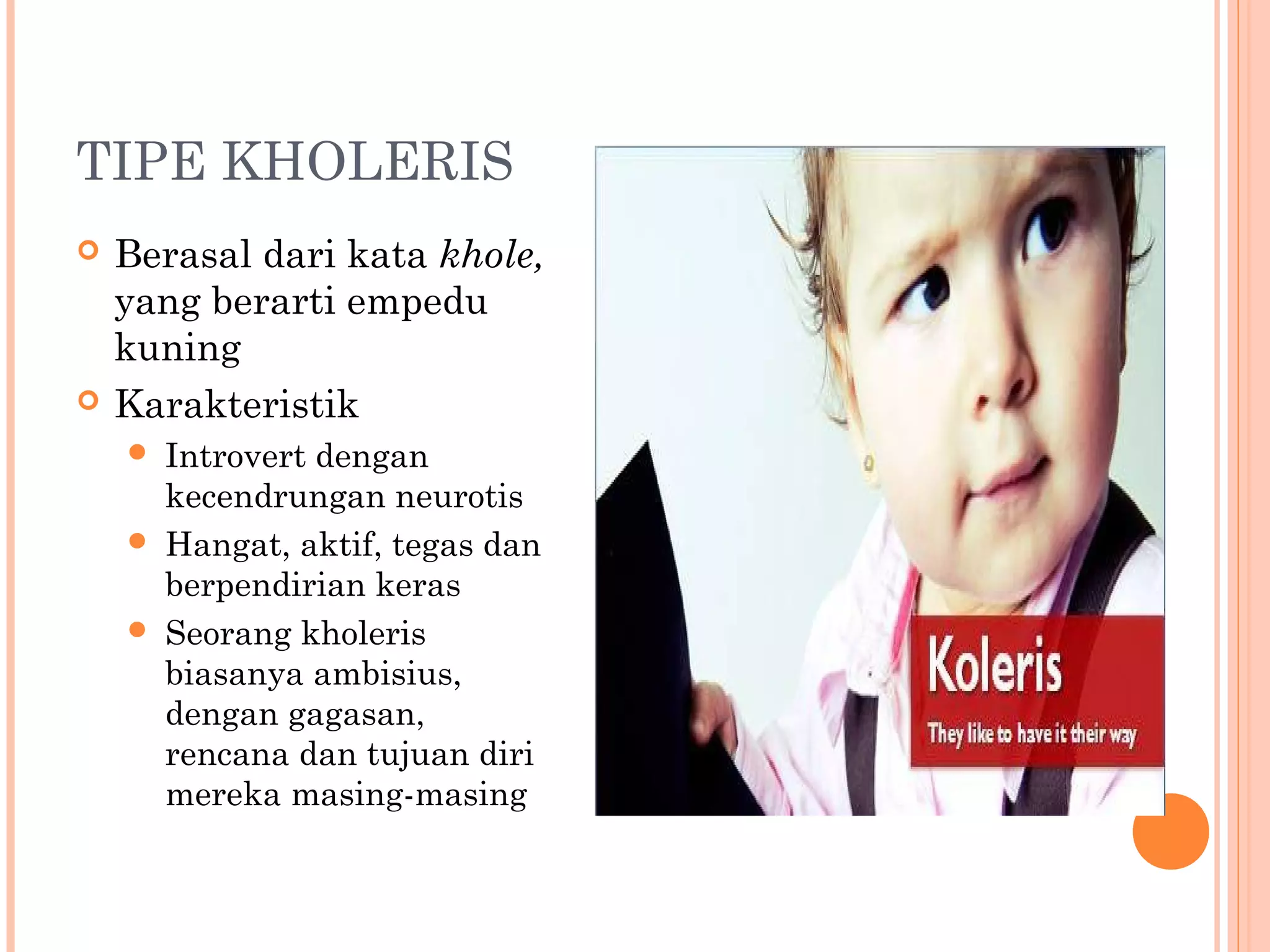 TIPE KHOLERIS
 Berasal dari kata khole,
yang berarti empedu
kuning
 Karakteristik
 Introvert dengan
kecendrungan neurotis
 Hangat, aktif, tegas dan
berpendirian keras
 Seorang kholeris
biasanya ambisius,
dengan gagasan,
rencana dan tujuan diri
mereka masing-masing
 