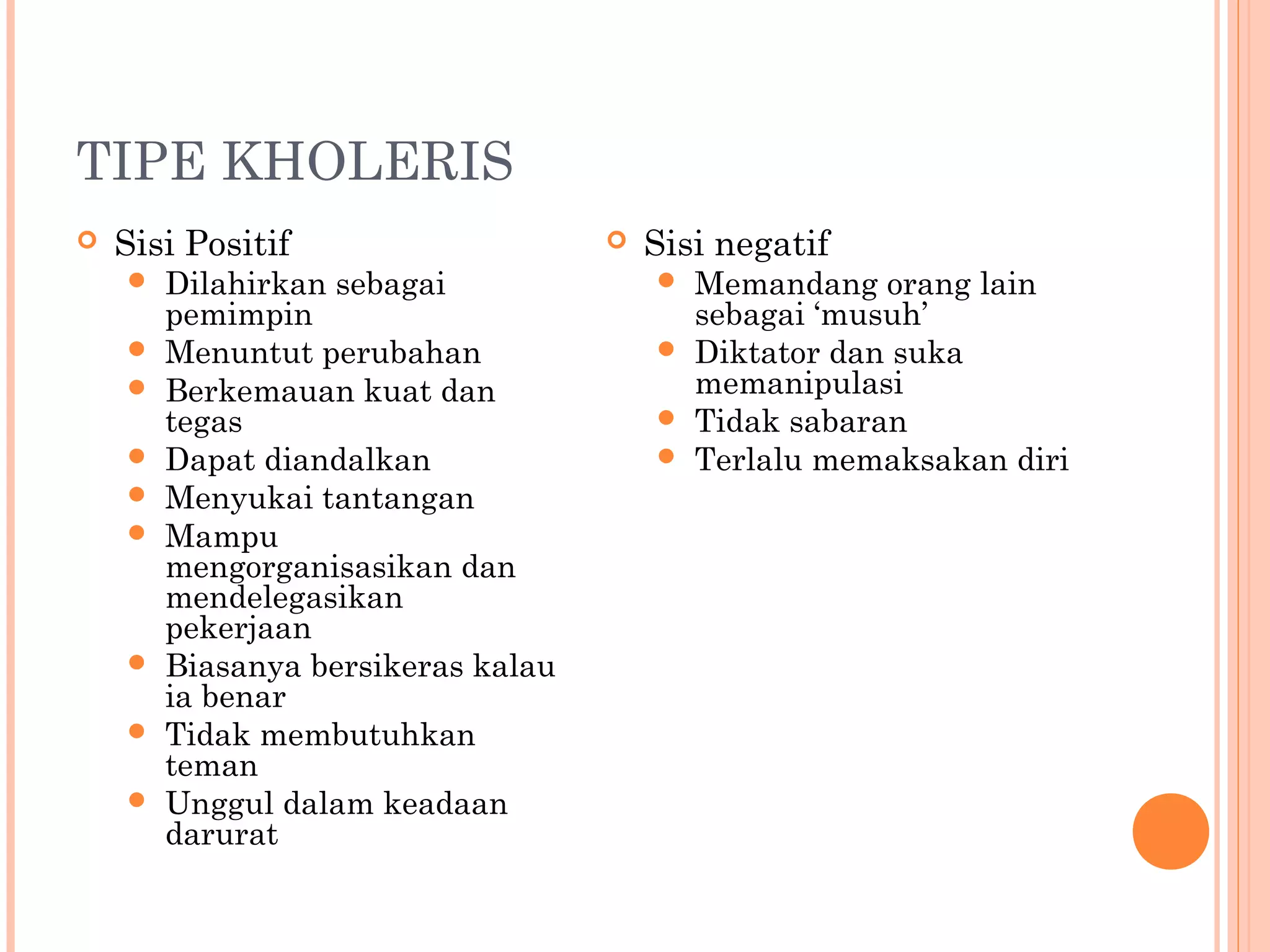 TIPE KHOLERIS
 Sisi Positif
 Dilahirkan sebagai
pemimpin
 Menuntut perubahan
 Berkemauan kuat dan
tegas
 Dapat diandalkan
 Menyukai tantangan
 Mampu
mengorganisasikan dan
mendelegasikan
pekerjaan
 Biasanya bersikeras kalau
ia benar
 Tidak membutuhkan
teman
 Unggul dalam keadaan
darurat
 Sisi negatif
 Memandang orang lain
sebagai ‘musuh’
 Diktator dan suka
memanipulasi
 Tidak sabaran
 Terlalu memaksakan diri
 