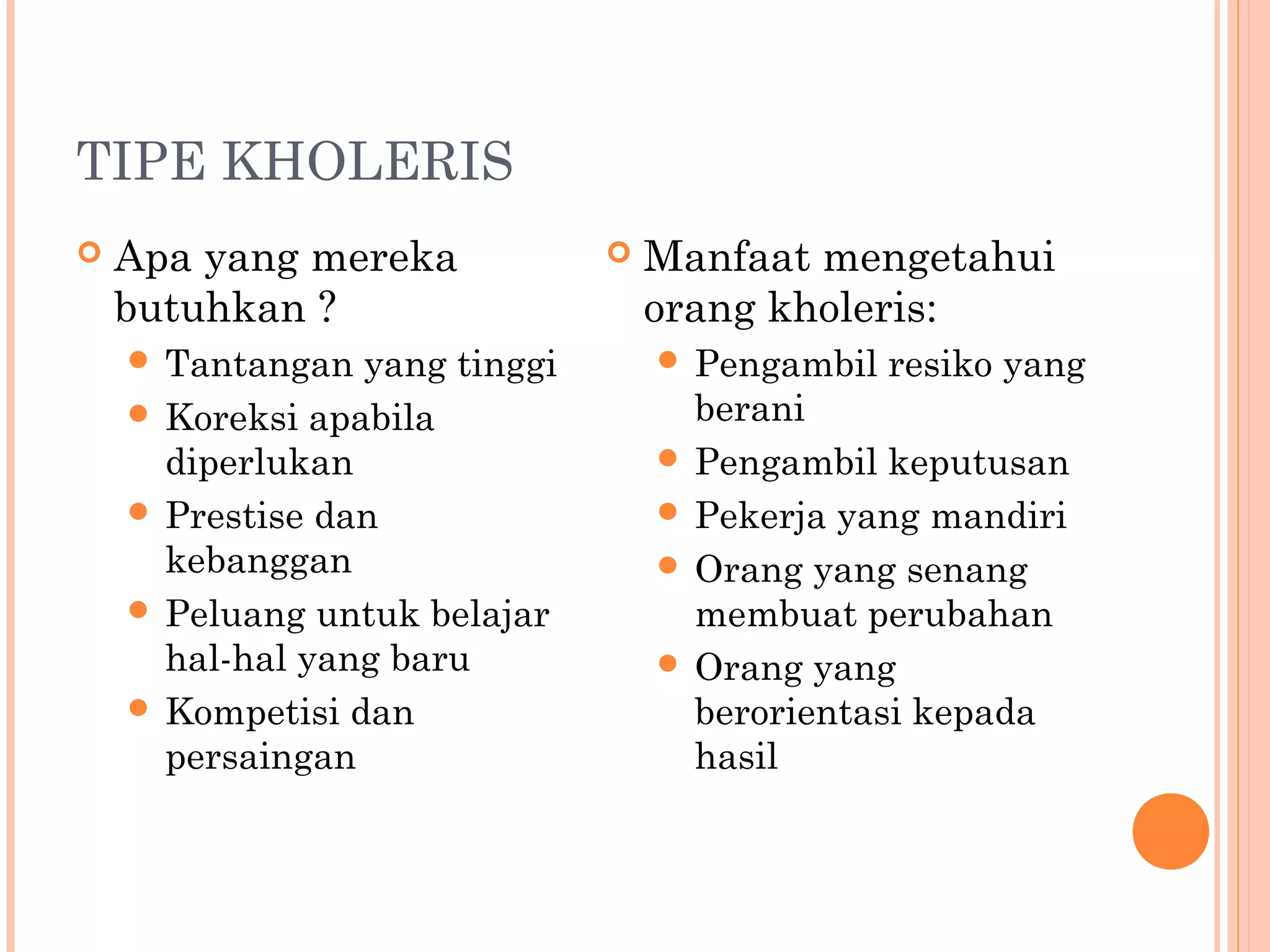 TIPE KHOLERIS
 Apa yang mereka
butuhkan ?
 Tantangan yang tinggi
 Koreksi apabila
diperlukan
 Prestise dan
kebanggan
 Peluang untuk belajar
hal-hal yang baru
 Kompetisi dan
persaingan
 Manfaat mengetahui
orang kholeris:
 Pengambil resiko yang
berani
 Pengambil keputusan
 Pekerja yang mandiri
 Orang yang senang
membuat perubahan
 Orang yang
berorientasi kepada
hasil
 
