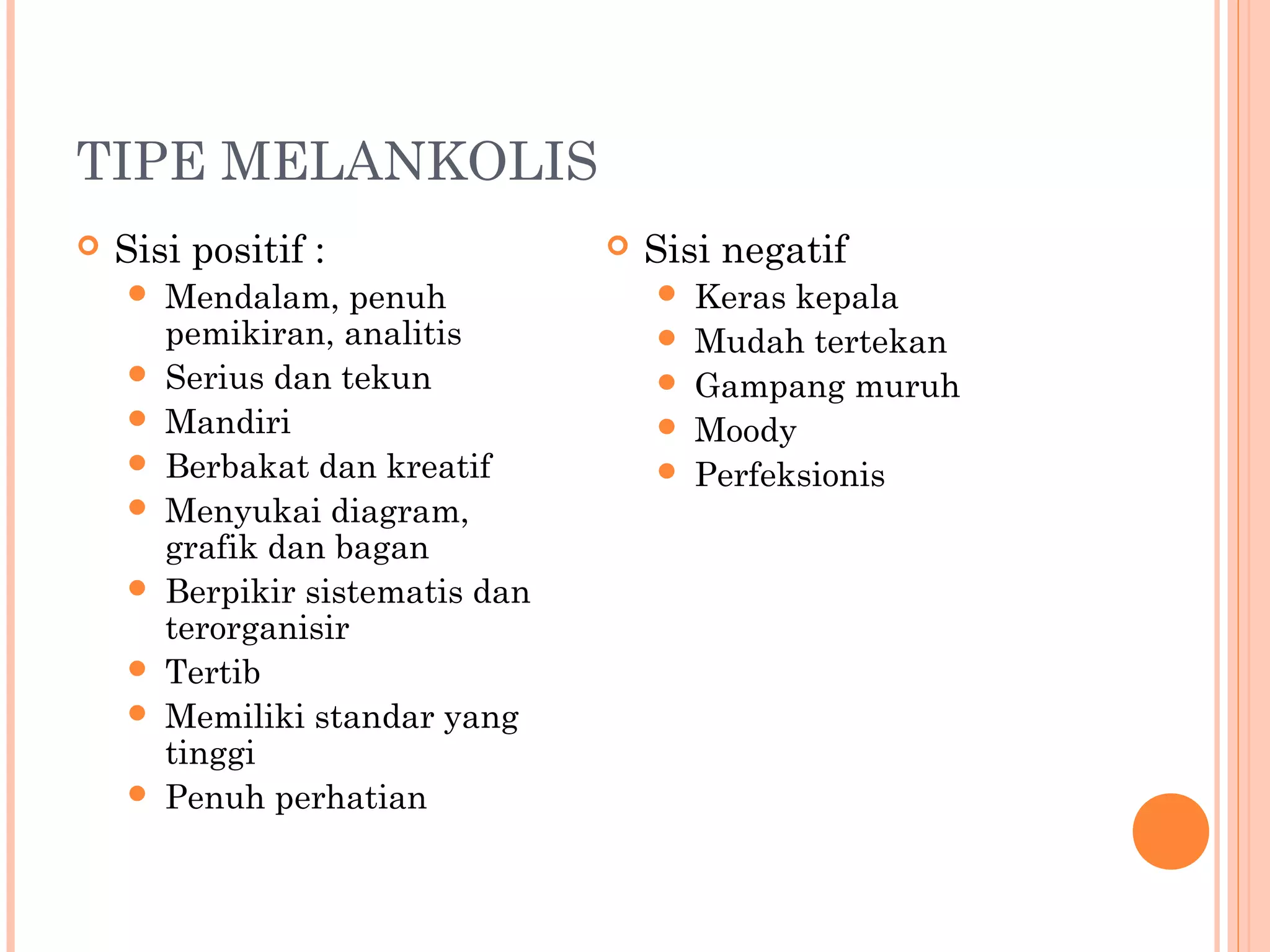 TIPE MELANKOLIS
 Sisi positif :
 Mendalam, penuh
pemikiran, analitis
 Serius dan tekun
 Mandiri
 Berbakat dan kreatif
 Menyukai diagram,
grafik dan bagan
 Berpikir sistematis dan
terorganisir
 Tertib
 Memiliki standar yang
tinggi
 Penuh perhatian
 Sisi negatif
 Keras kepala
 Mudah tertekan
 Gampang muruh
 Moody
 Perfeksionis
 