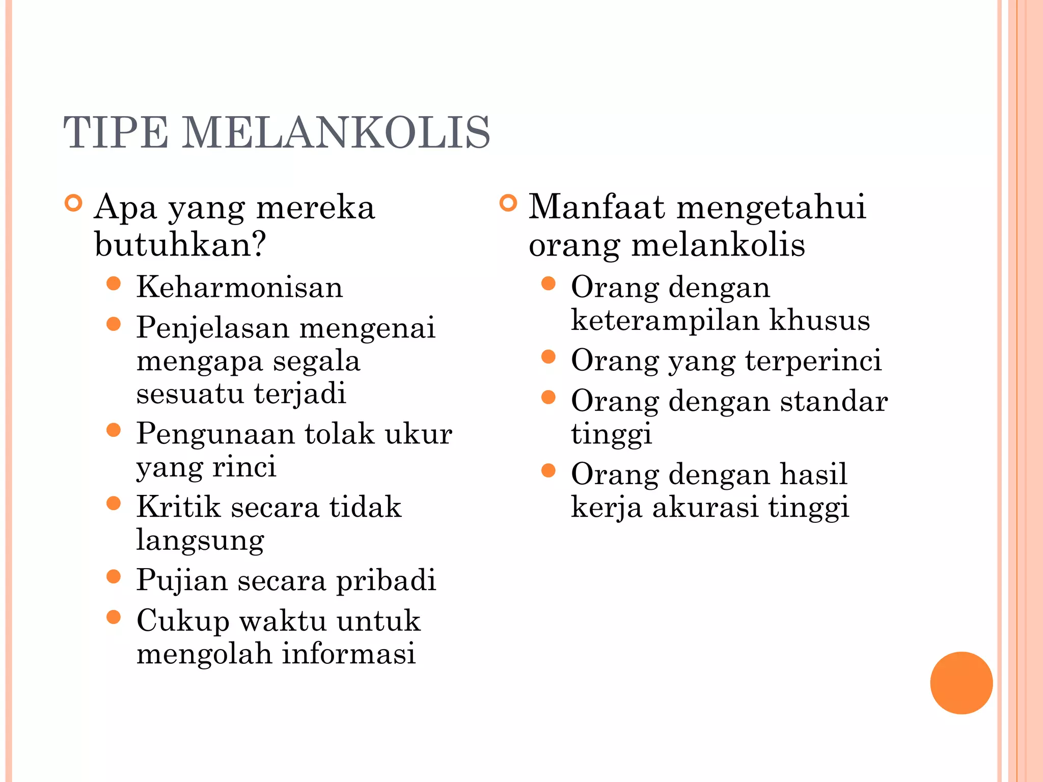 TIPE MELANKOLIS
 Apa yang mereka
butuhkan?
 Keharmonisan
 Penjelasan mengenai
mengapa segala
sesuatu terjadi
 Pengunaan tolak ukur
yang rinci
 Kritik secara tidak
langsung
 Pujian secara pribadi
 Cukup waktu untuk
mengolah informasi
 Manfaat mengetahui
orang melankolis
 Orang dengan
keterampilan khusus
 Orang yang terperinci
 Orang dengan standar
tinggi
 Orang dengan hasil
kerja akurasi tinggi
 