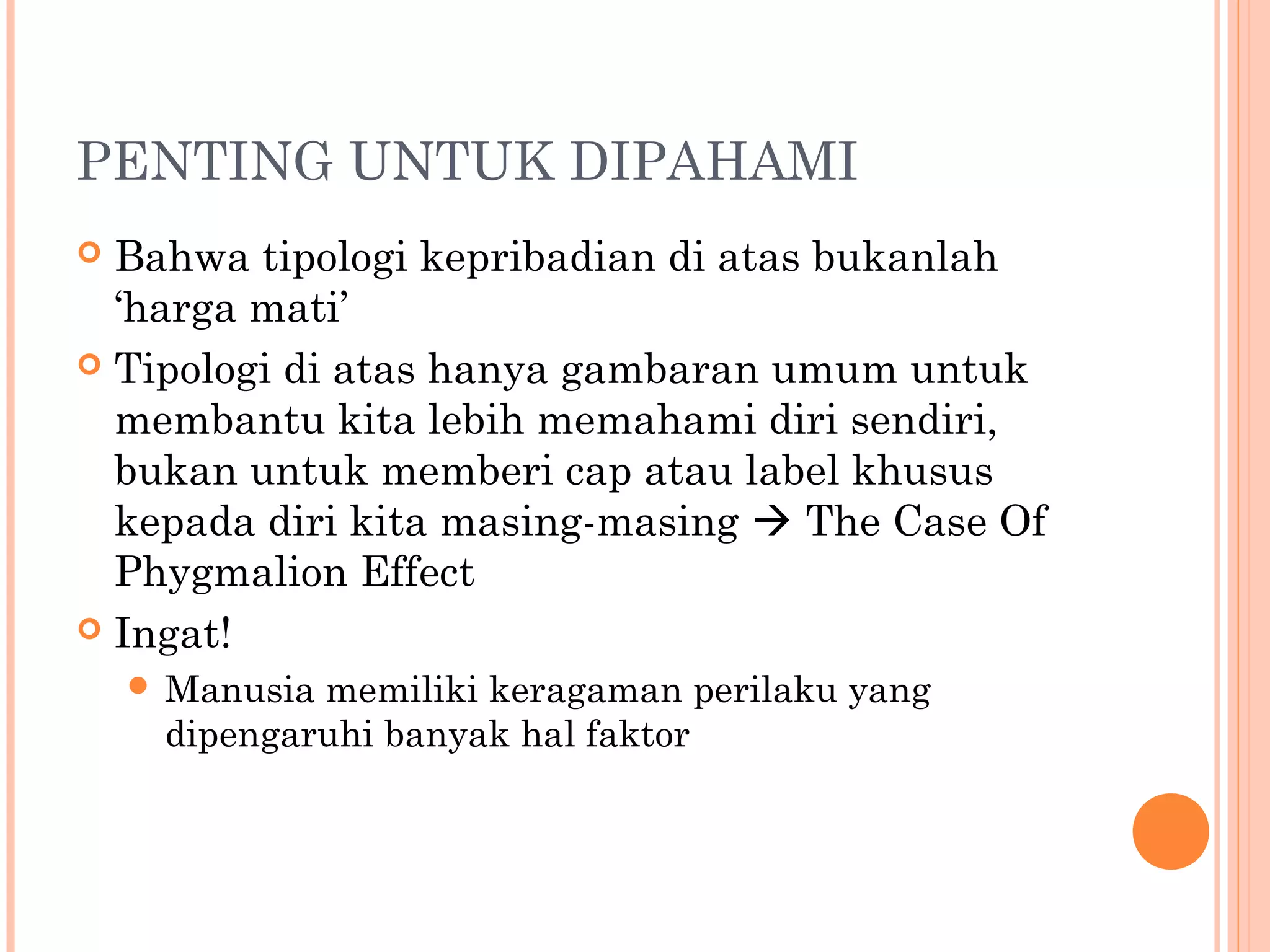 PENTING UNTUK DIPAHAMI
 Bahwa tipologi kepribadian di atas bukanlah
‘harga mati’
 Tipologi di atas hanya gambaran umum untuk
membantu kita lebih memahami diri sendiri,
bukan untuk memberi cap atau label khusus
kepada diri kita masing-masing  The Case Of
Phygmalion Effect
 Ingat!
 Manusia memiliki keragaman perilaku yang
dipengaruhi banyak hal faktor
 