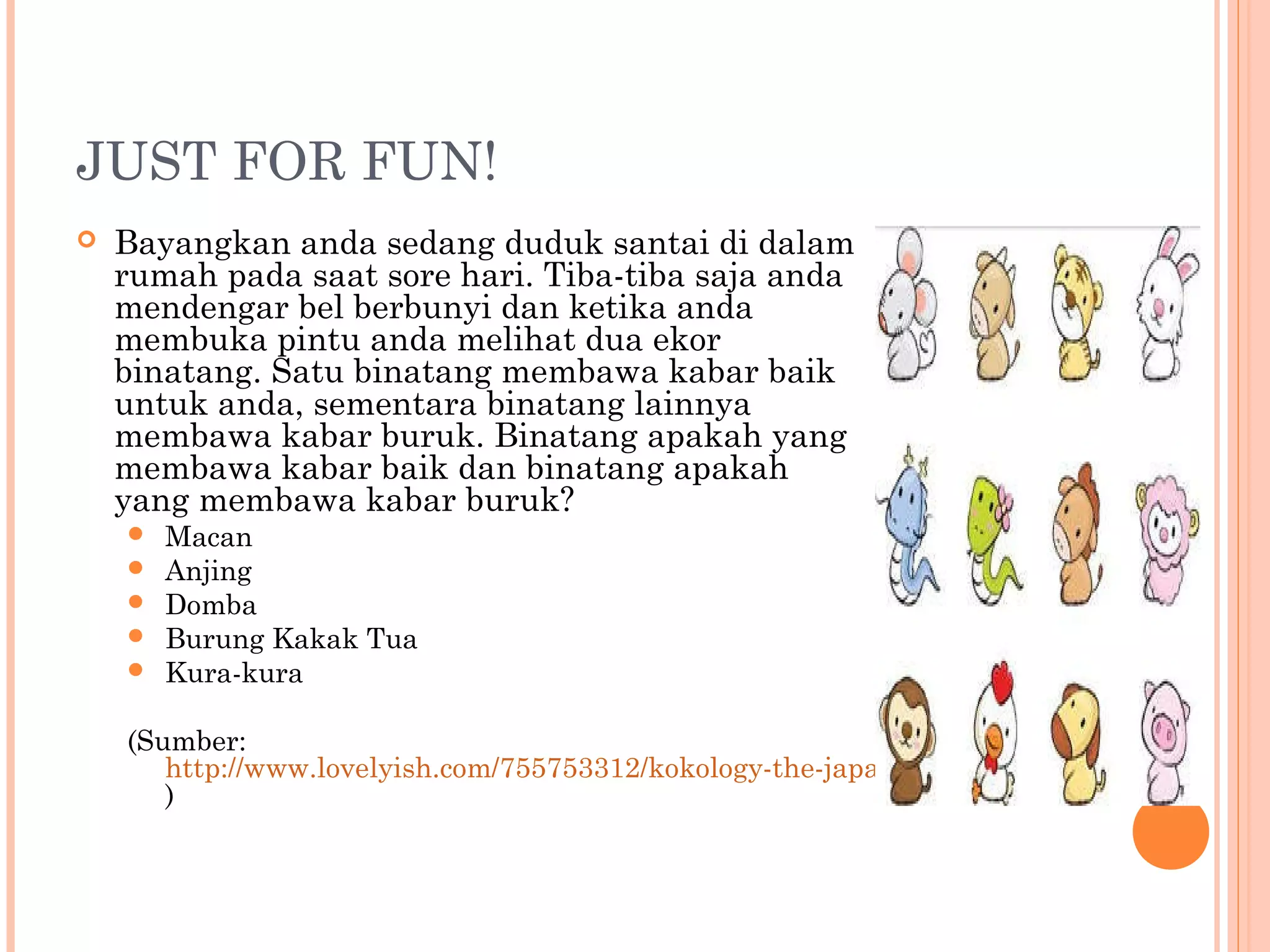 JUST FOR FUN!
 Bayangkan anda sedang duduk santai di dalam
rumah pada saat sore hari. Tiba-tiba saja anda
mendengar bel berbunyi dan ketika anda
membuka pintu anda melihat dua ekor
binatang. Satu binatang membawa kabar baik
untuk anda, sementara binatang lainnya
membawa kabar buruk. Binatang apakah yang
membawa kabar baik dan binatang apakah
yang membawa kabar buruk?
 Macan
 Anjing
 Domba
 Burung Kakak Tua
 Kura-kura
(Sumber:
http://www.lovelyish.com/755753312/kokology-the-japanese-personality-test/
)
 