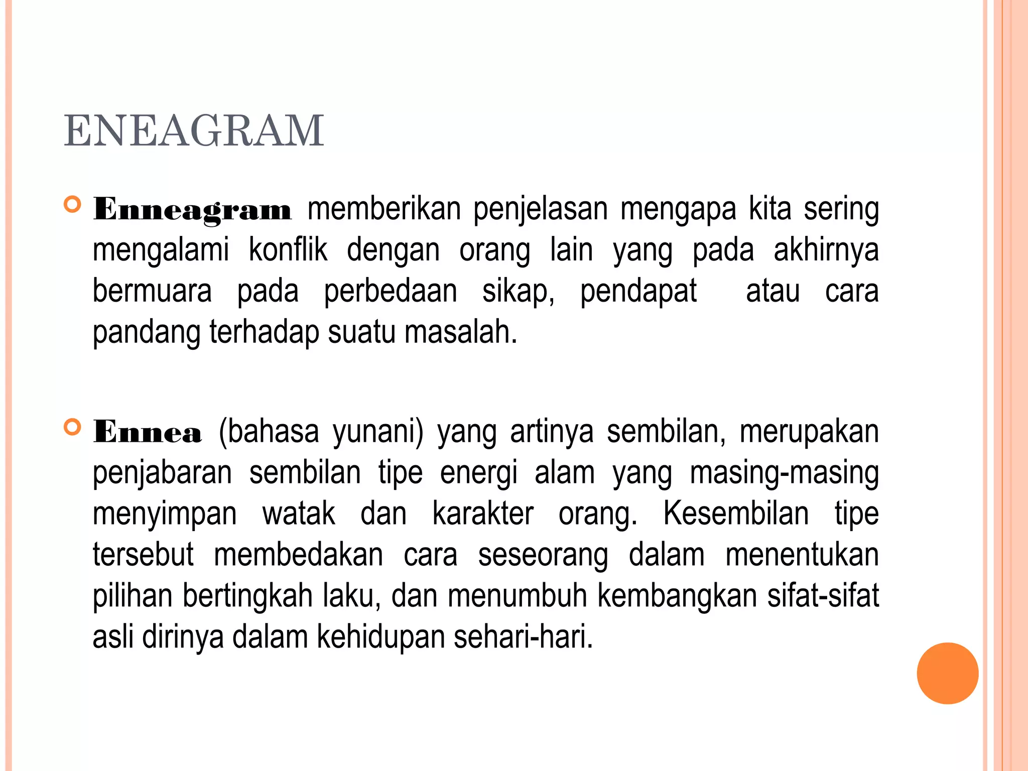 ENEAGRAM
 Enneagram memberikan penjelasan mengapa kita sering
mengalami konflik dengan orang lain yang pada akhirnya
bermuara pada perbedaan sikap, pendapat atau cara
pandang terhadap suatu masalah.
 Ennea (bahasa yunani) yang artinya sembilan, merupakan
penjabaran sembilan tipe energi alam yang masing-masing
menyimpan watak dan karakter orang. Kesembilan tipe
tersebut membedakan cara seseorang dalam menentukan
pilihan bertingkah laku, dan menumbuh kembangkan sifat-sifat
asli dirinya dalam kehidupan sehari-hari.
 