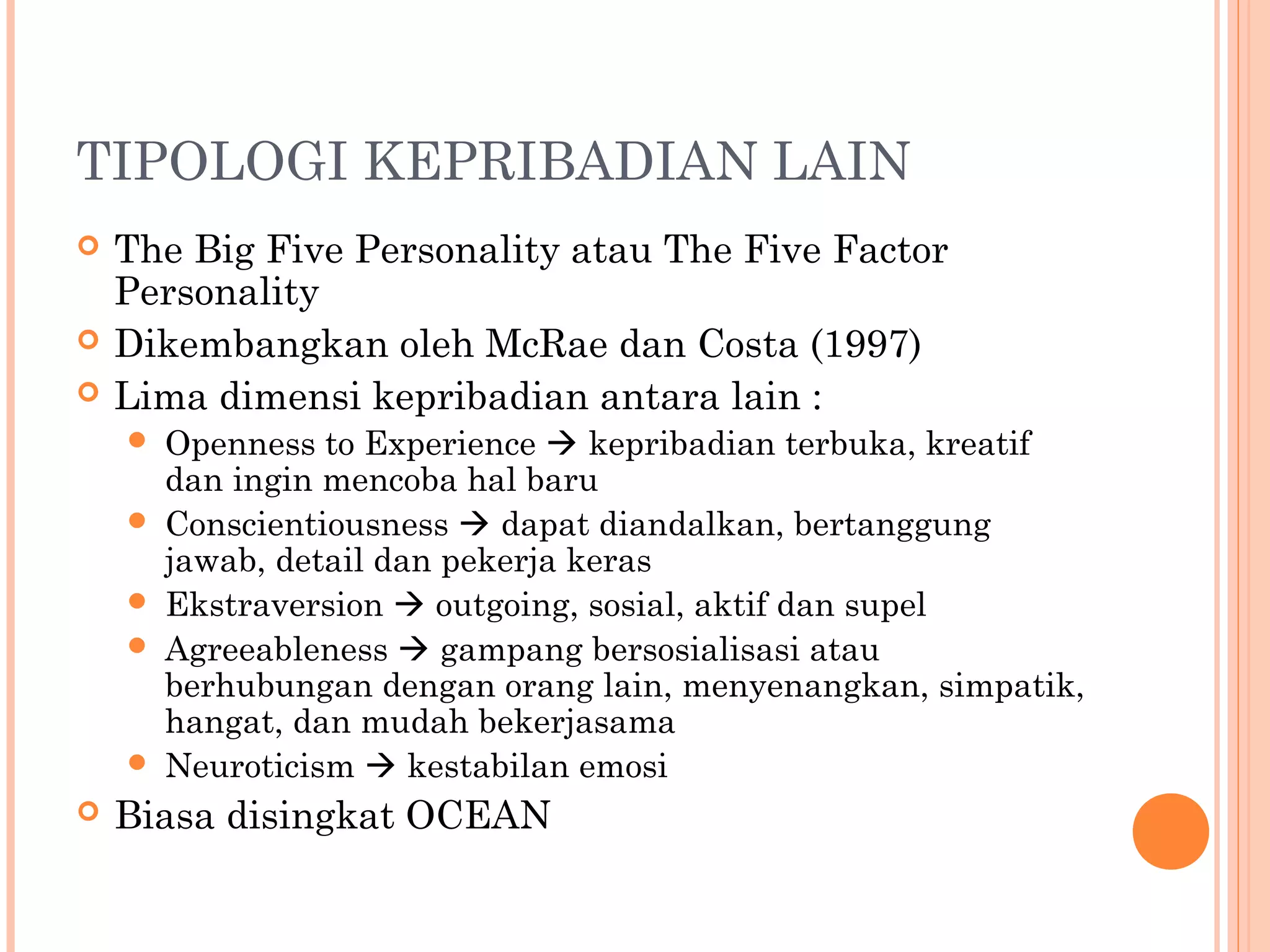 TIPOLOGI KEPRIBADIAN LAIN
 The Big Five Personality atau The Five Factor
Personality
 Dikembangkan oleh McRae dan Costa (1997)
 Lima dimensi kepribadian antara lain :
 Openness to Experience  kepribadian terbuka, kreatif
dan ingin mencoba hal baru
 Conscientiousness  dapat diandalkan, bertanggung
jawab, detail dan pekerja keras
 Ekstraversion  outgoing, sosial, aktif dan supel
 Agreeableness  gampang bersosialisasi atau
berhubungan dengan orang lain, menyenangkan, simpatik,
hangat, dan mudah bekerjasama
 Neuroticism  kestabilan emosi
 Biasa disingkat OCEAN
 