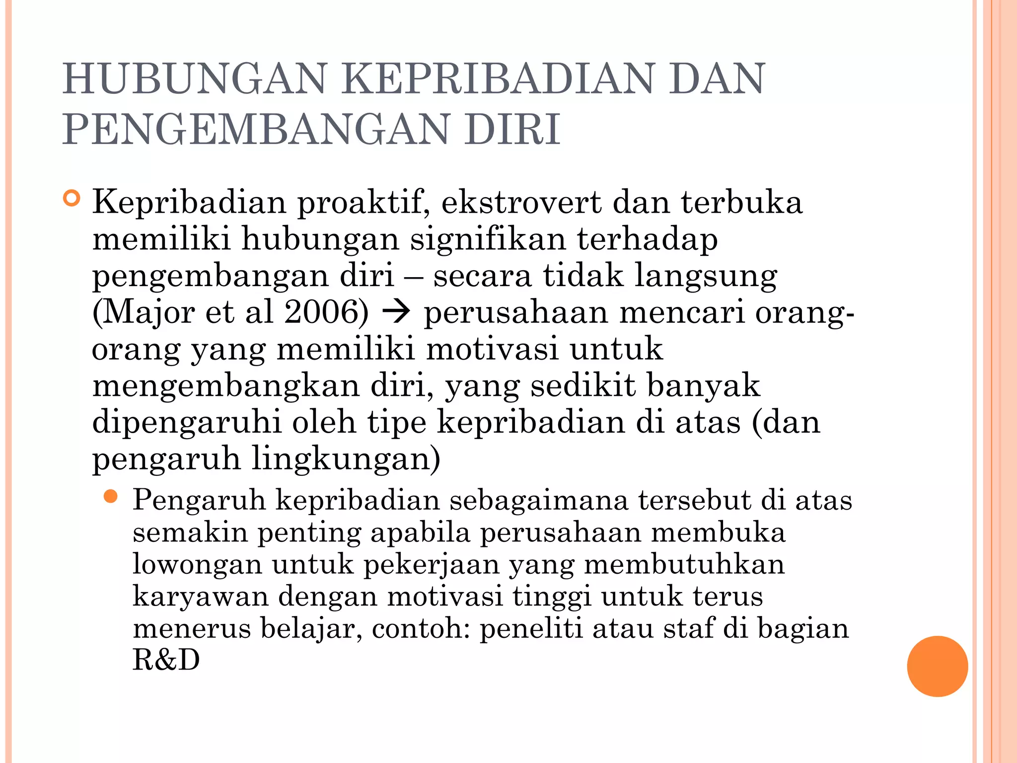 HUBUNGAN KEPRIBADIAN DAN
PENGEMBANGAN DIRI
 Kepribadian proaktif, ekstrovert dan terbuka
memiliki hubungan signifikan terhadap
pengembangan diri – secara tidak langsung
(Major et al 2006)  perusahaan mencari orang-
orang yang memiliki motivasi untuk
mengembangkan diri, yang sedikit banyak
dipengaruhi oleh tipe kepribadian di atas (dan
pengaruh lingkungan)
 Pengaruh kepribadian sebagaimana tersebut di atas
semakin penting apabila perusahaan membuka
lowongan untuk pekerjaan yang membutuhkan
karyawan dengan motivasi tinggi untuk terus
menerus belajar, contoh: peneliti atau staf di bagian
R&D
 