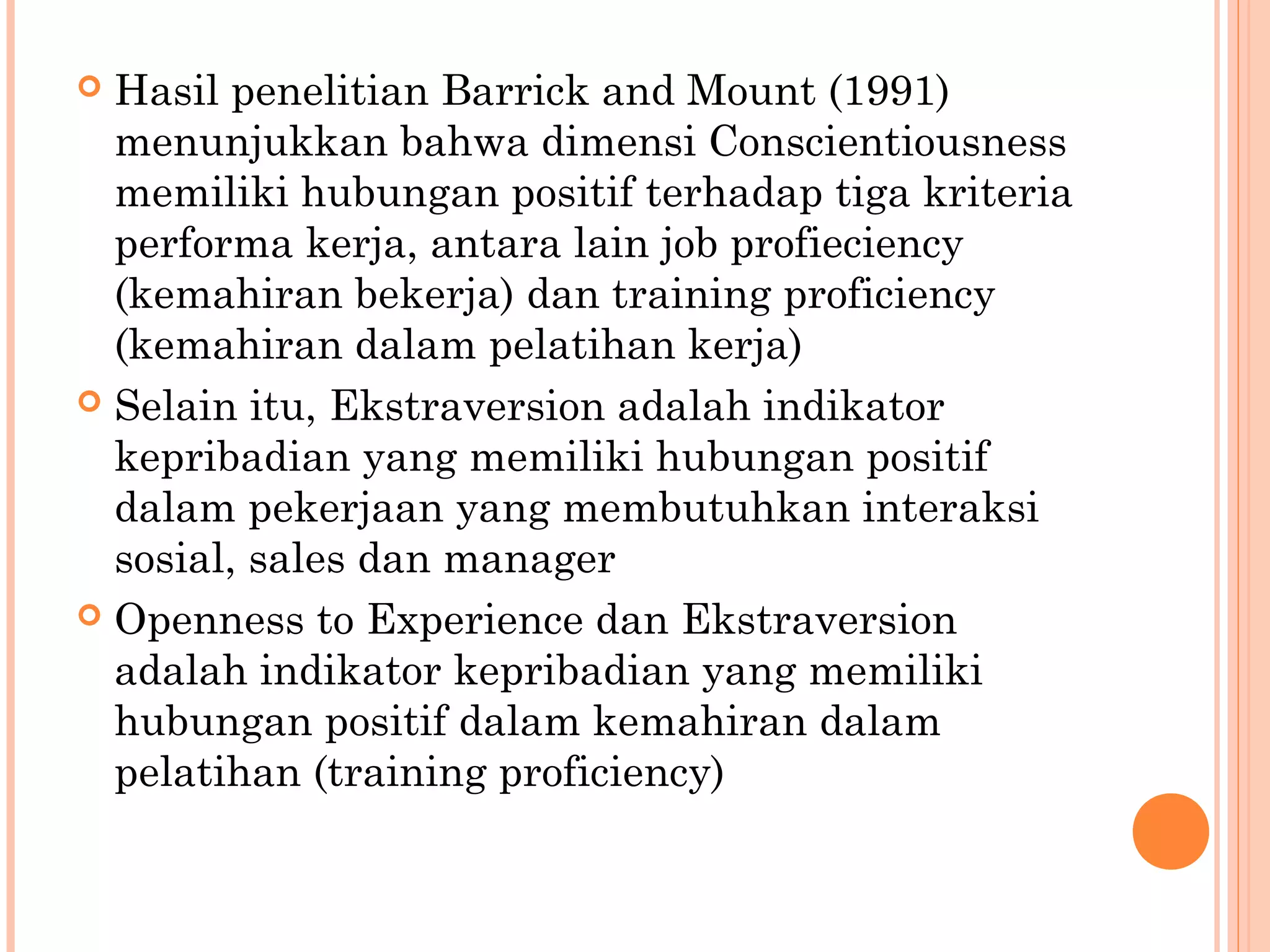  Hasil penelitian Barrick and Mount (1991)
menunjukkan bahwa dimensi Conscientiousness
memiliki hubungan positif terhadap tiga kriteria
performa kerja, antara lain job profieciency
(kemahiran bekerja) dan training proficiency
(kemahiran dalam pelatihan kerja)
 Selain itu, Ekstraversion adalah indikator
kepribadian yang memiliki hubungan positif
dalam pekerjaan yang membutuhkan interaksi
sosial, sales dan manager
 Openness to Experience dan Ekstraversion
adalah indikator kepribadian yang memiliki
hubungan positif dalam kemahiran dalam
pelatihan (training proficiency)
 