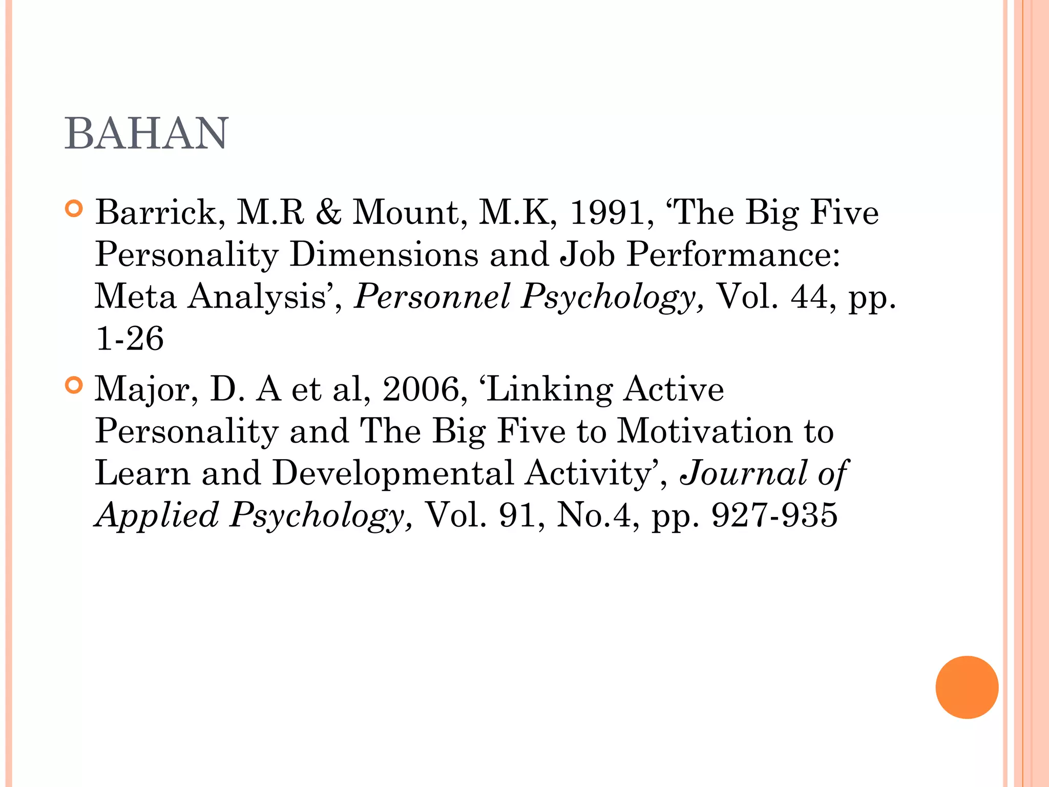 BAHAN
 Barrick, M.R & Mount, M.K, 1991, ‘The Big Five
Personality Dimensions and Job Performance:
Meta Analysis’, Personnel Psychology, Vol. 44, pp.
1-26
 Major, D. A et al, 2006, ‘Linking Active
Personality and The Big Five to Motivation to
Learn and Developmental Activity’, Journal of
Applied Psychology, Vol. 91, No.4, pp. 927-935
 