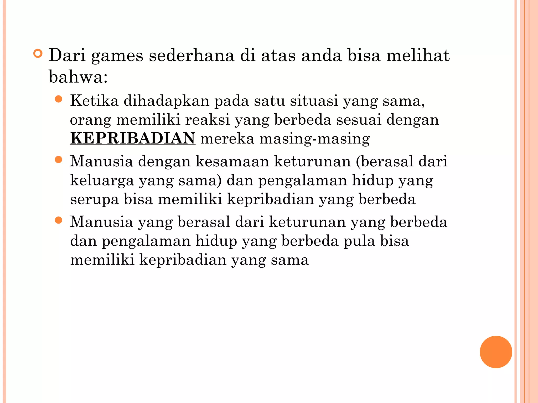  Dari games sederhana di atas anda bisa melihat
bahwa:
 Ketika dihadapkan pada satu situasi yang sama,
orang memiliki reaksi yang berbeda sesuai dengan
KEPRIBADIAN mereka masing-masing
 Manusia dengan kesamaan keturunan (berasal dari
keluarga yang sama) dan pengalaman hidup yang
serupa bisa memiliki kepribadian yang berbeda
 Manusia yang berasal dari keturunan yang berbeda
dan pengalaman hidup yang berbeda pula bisa
memiliki kepribadian yang sama
 