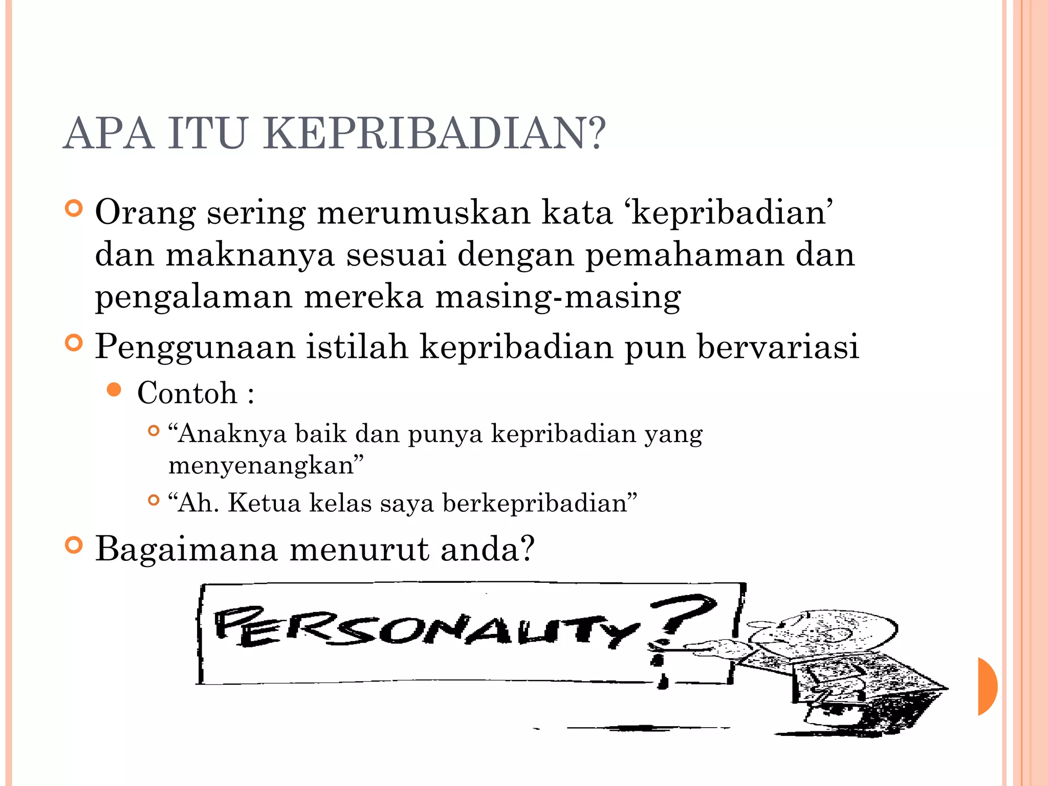 APA ITU KEPRIBADIAN?
 Orang sering merumuskan kata ‘kepribadian’
dan maknanya sesuai dengan pemahaman dan
pengalaman mereka masing-masing
 Penggunaan istilah kepribadian pun bervariasi
 Contoh :
 “Anaknya baik dan punya kepribadian yang
menyenangkan”
 “Ah. Ketua kelas saya berkepribadian”
 Bagaimana menurut anda?
 