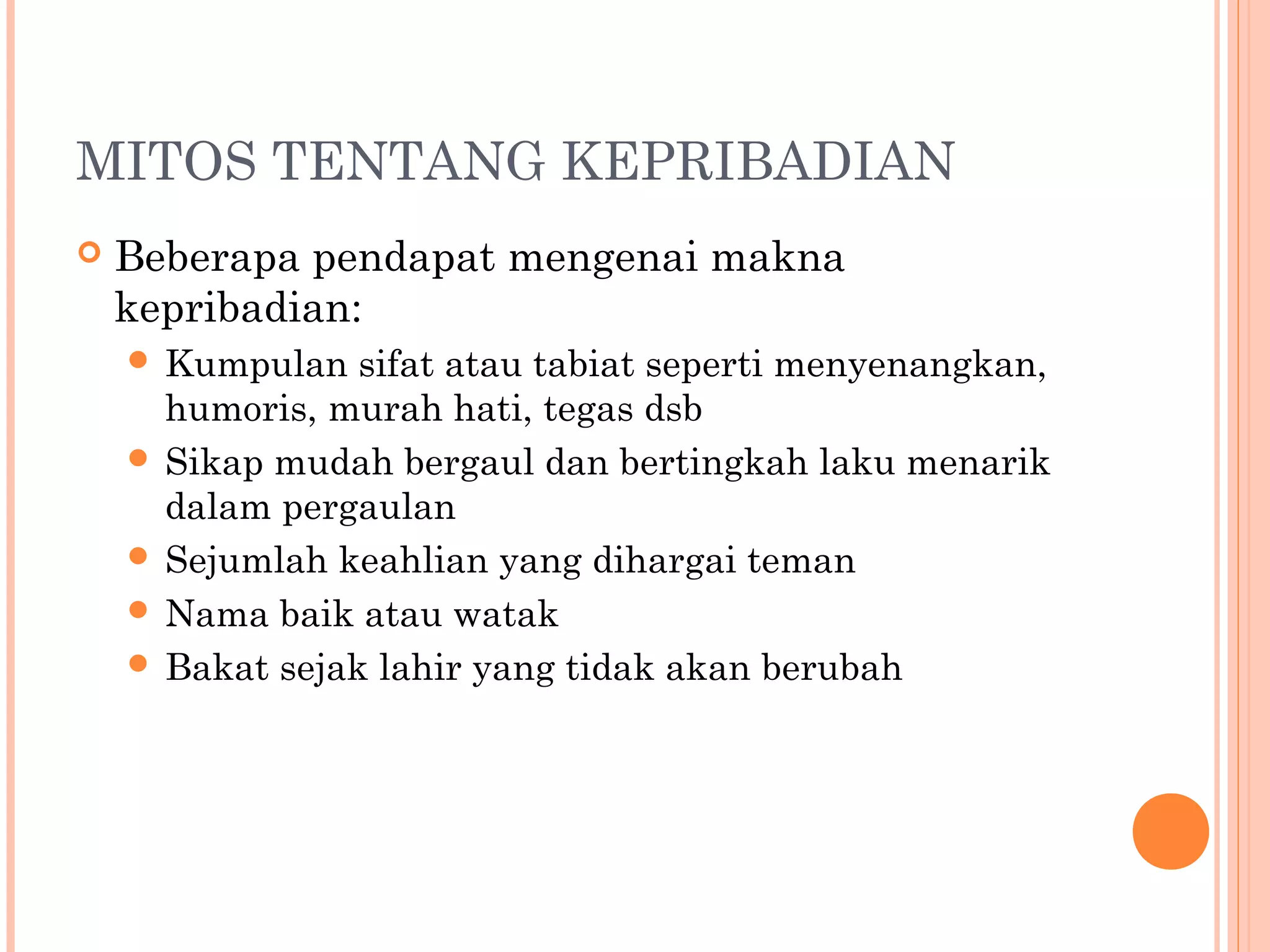 MITOS TENTANG KEPRIBADIAN
 Beberapa pendapat mengenai makna
kepribadian:
 Kumpulan sifat atau tabiat seperti menyenangkan,
humoris, murah hati, tegas dsb
 Sikap mudah bergaul dan bertingkah laku menarik
dalam pergaulan
 Sejumlah keahlian yang dihargai teman
 Nama baik atau watak
 Bakat sejak lahir yang tidak akan berubah
 