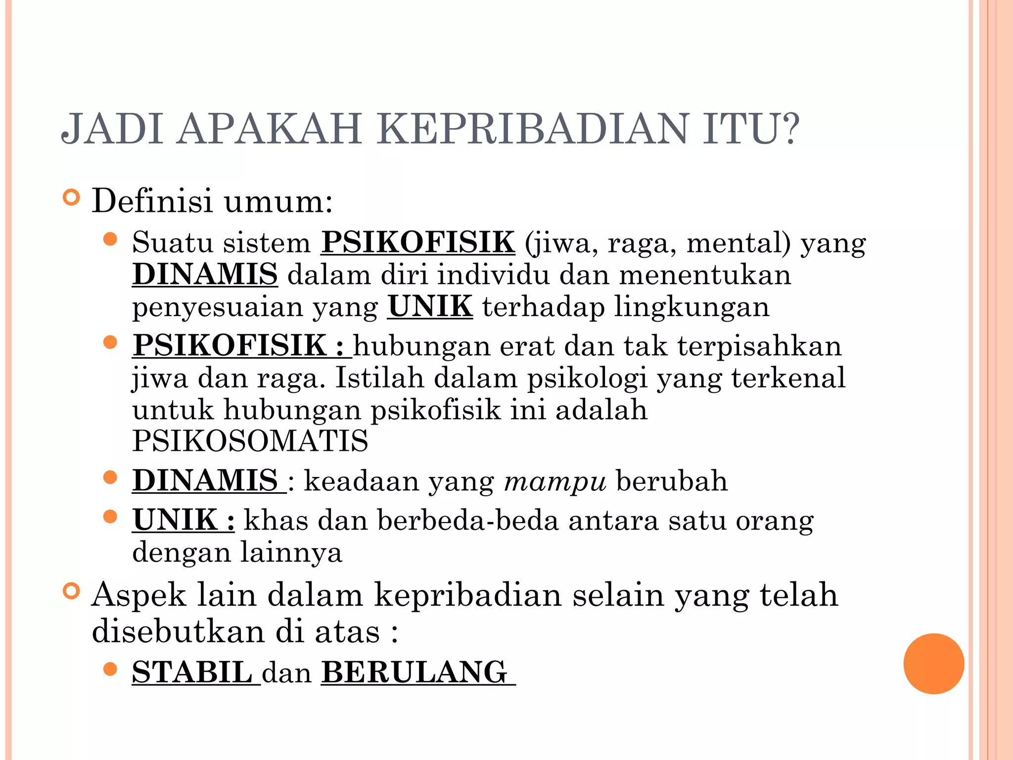 JADI APAKAH KEPRIBADIAN ITU?
 Definisi umum:
 Suatu sistem PSIKOFISIK (jiwa, raga, mental) yang
DINAMIS dalam diri individu dan menentukan
penyesuaian yang UNIK terhadap lingkungan
 PSIKOFISIK : hubungan erat dan tak terpisahkan
jiwa dan raga. Istilah dalam psikologi yang terkenal
untuk hubungan psikofisik ini adalah
PSIKOSOMATIS
 DINAMIS : keadaan yang mampu berubah
 UNIK : khas dan berbeda-beda antara satu orang
dengan lainnya
 Aspek lain dalam kepribadian selain yang telah
disebutkan di atas :
 STABIL dan BERULANG
 