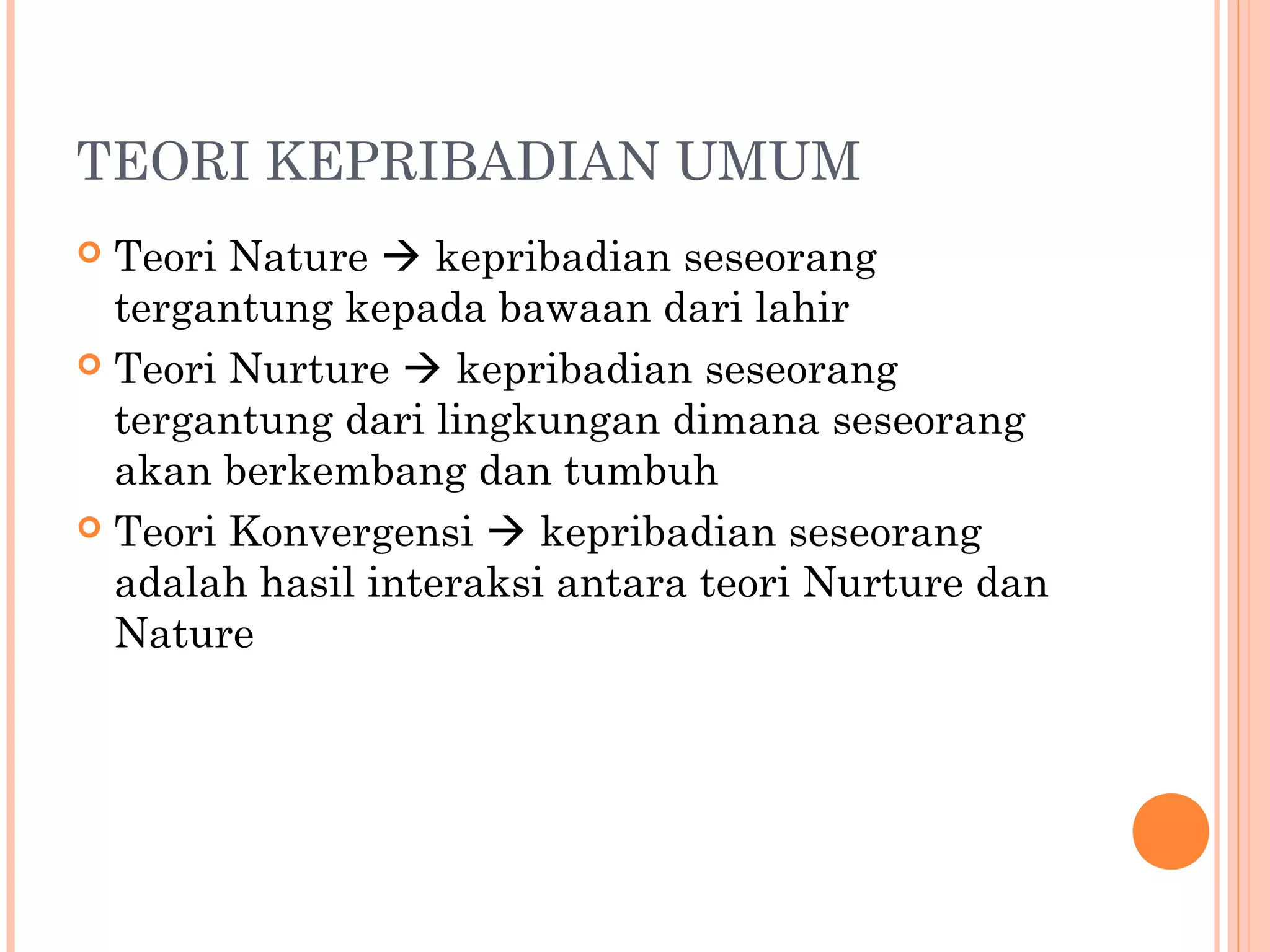 TEORI KEPRIBADIAN UMUM
 Teori Nature  kepribadian seseorang
tergantung kepada bawaan dari lahir
 Teori Nurture  kepribadian seseorang
tergantung dari lingkungan dimana seseorang
akan berkembang dan tumbuh
 Teori Konvergensi  kepribadian seseorang
adalah hasil interaksi antara teori Nurture dan
Nature
 