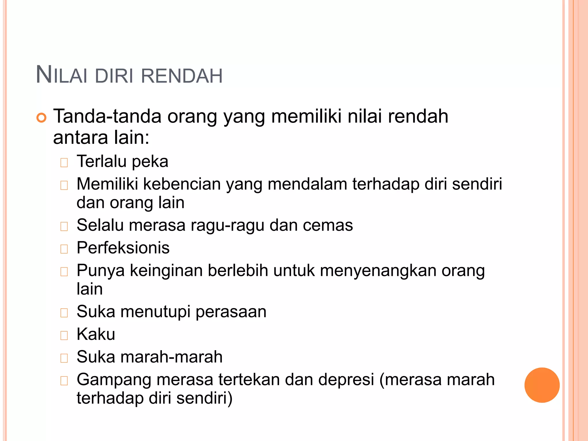 NILAI DIRI RENDAH
 Tanda-tanda orang yang memiliki nilai rendah
antara lain:
Terlalu peka
Memiliki kebencian yang mendalam terhadap diri sendiri
dan orang lain
Selalu merasa ragu-ragu dan cemas
Perfeksionis
Punya keinginan berlebih untuk menyenangkan orang
lain
Suka menutupi perasaan
Kaku
Suka marah-marah
Gampang merasa tertekan dan depresi (merasa marah
terhadap diri sendiri)
 