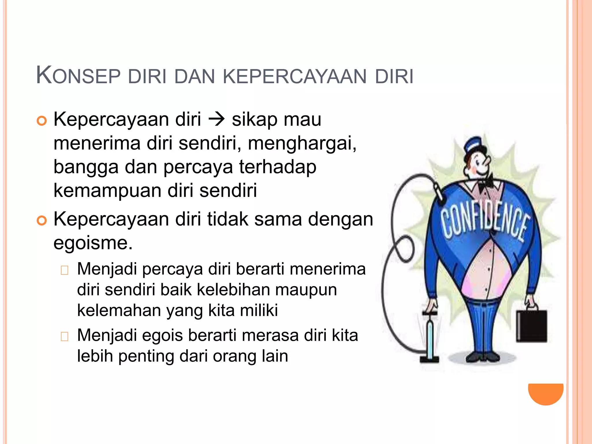 KONSEP DIRI DAN KEPERCAYAAN DIRI
 Kepercayaan diri  sikap mau
menerima diri sendiri, menghargai,
bangga dan percaya terhadap
kemampuan diri sendiri
 Kepercayaan diri tidak sama dengan
egoisme.
Menjadi percaya diri berarti menerima
diri sendiri baik kelebihan maupun
kelemahan yang kita miliki
Menjadi egois berarti merasa diri kita
lebih penting dari orang lain
 