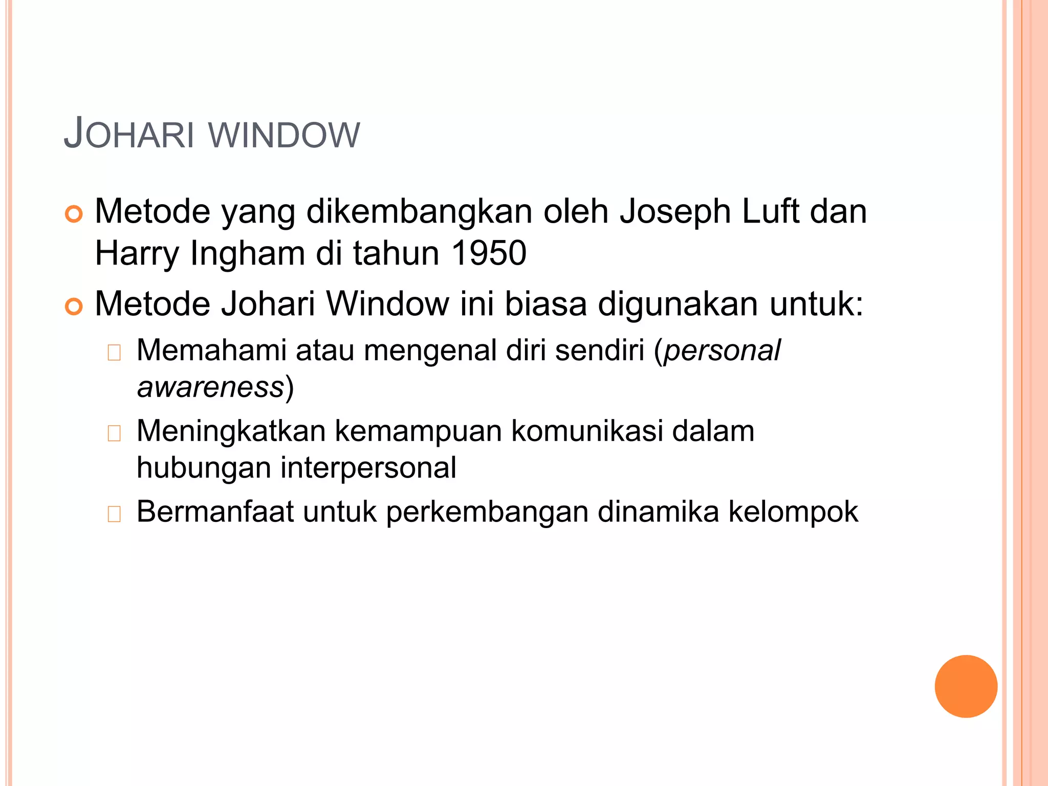 JOHARI WINDOW
 Metode yang dikembangkan oleh Joseph Luft dan
Harry Ingham di tahun 1950
 Metode Johari Window ini biasa digunakan untuk:
Memahami atau mengenal diri sendiri (personal
awareness)
Meningkatkan kemampuan komunikasi dalam
hubungan interpersonal
Bermanfaat untuk perkembangan dinamika kelompok
 