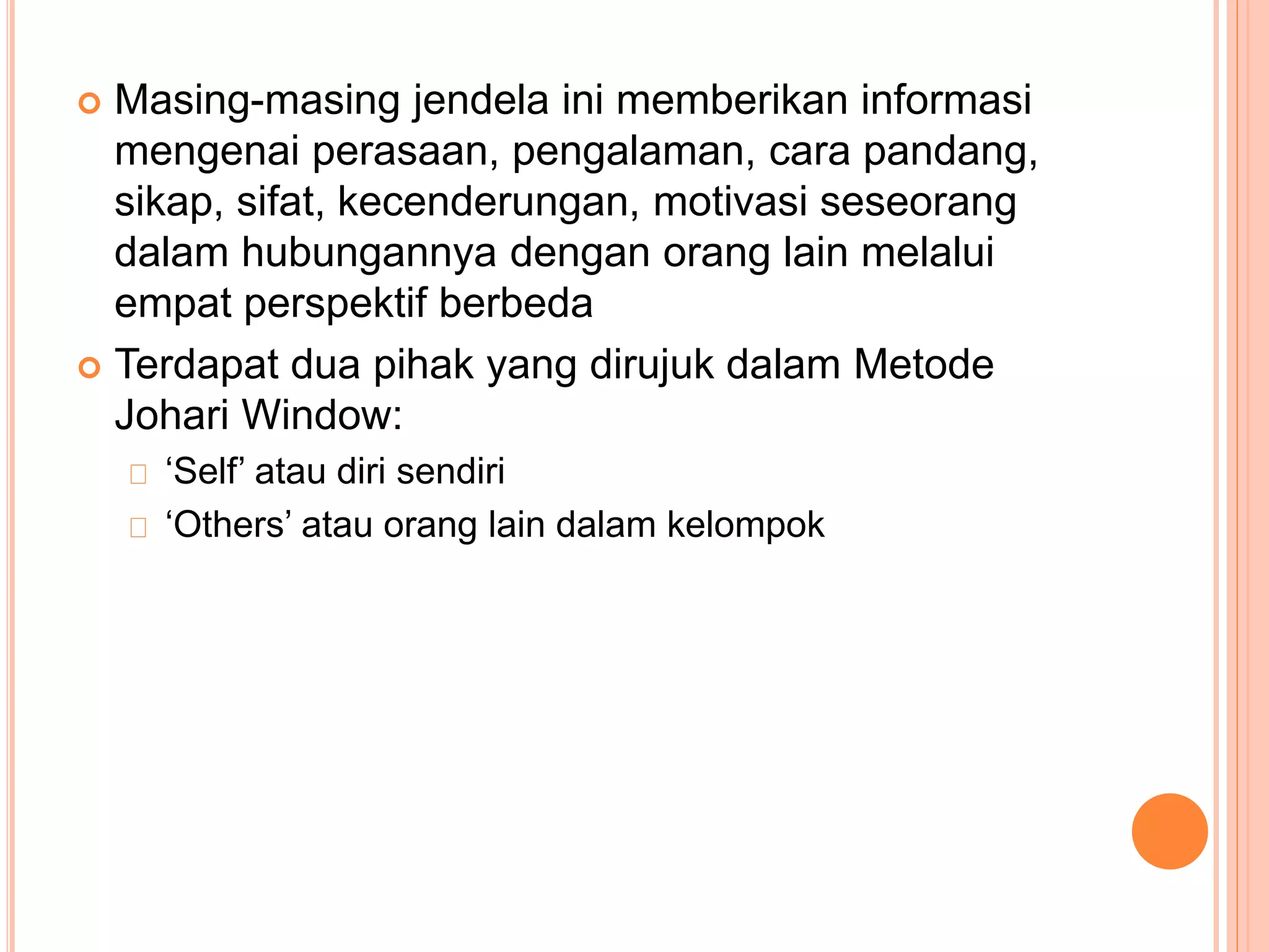  Masing-masing jendela ini memberikan informasi
mengenai perasaan, pengalaman, cara pandang,
sikap, sifat, kecenderungan, motivasi seseorang
dalam hubungannya dengan orang lain melalui
empat perspektif berbeda
 Terdapat dua pihak yang dirujuk dalam Metode
Johari Window:
‘Self’ atau diri sendiri
‘Others’ atau orang lain dalam kelompok
 