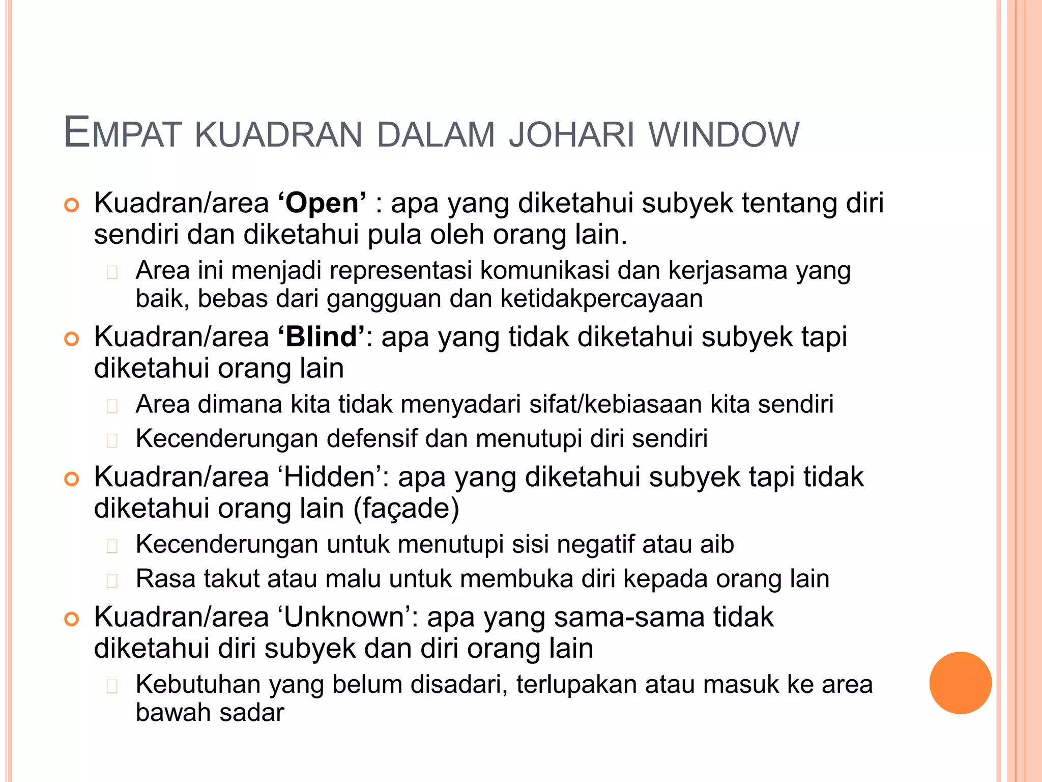 EMPAT KUADRAN DALAM JOHARI WINDOW
 Kuadran/area ‘Open’ : apa yang diketahui subyek tentang diri
sendiri dan diketahui pula oleh orang lain.
Area ini menjadi representasi komunikasi dan kerjasama yang
baik, bebas dari gangguan dan ketidakpercayaan
 Kuadran/area ‘Blind’: apa yang tidak diketahui subyek tapi
diketahui orang lain
Area dimana kita tidak menyadari sifat/kebiasaan kita sendiri
Kecenderungan defensif dan menutupi diri sendiri
 Kuadran/area ‘Hidden’: apa yang diketahui subyek tapi tidak
diketahui orang lain (façade)
Kecenderungan untuk menutupi sisi negatif atau aib
Rasa takut atau malu untuk membuka diri kepada orang lain
 Kuadran/area ‘Unknown’: apa yang sama-sama tidak
diketahui diri subyek dan diri orang lain
Kebutuhan yang belum disadari, terlupakan atau masuk ke area
bawah sadar
 