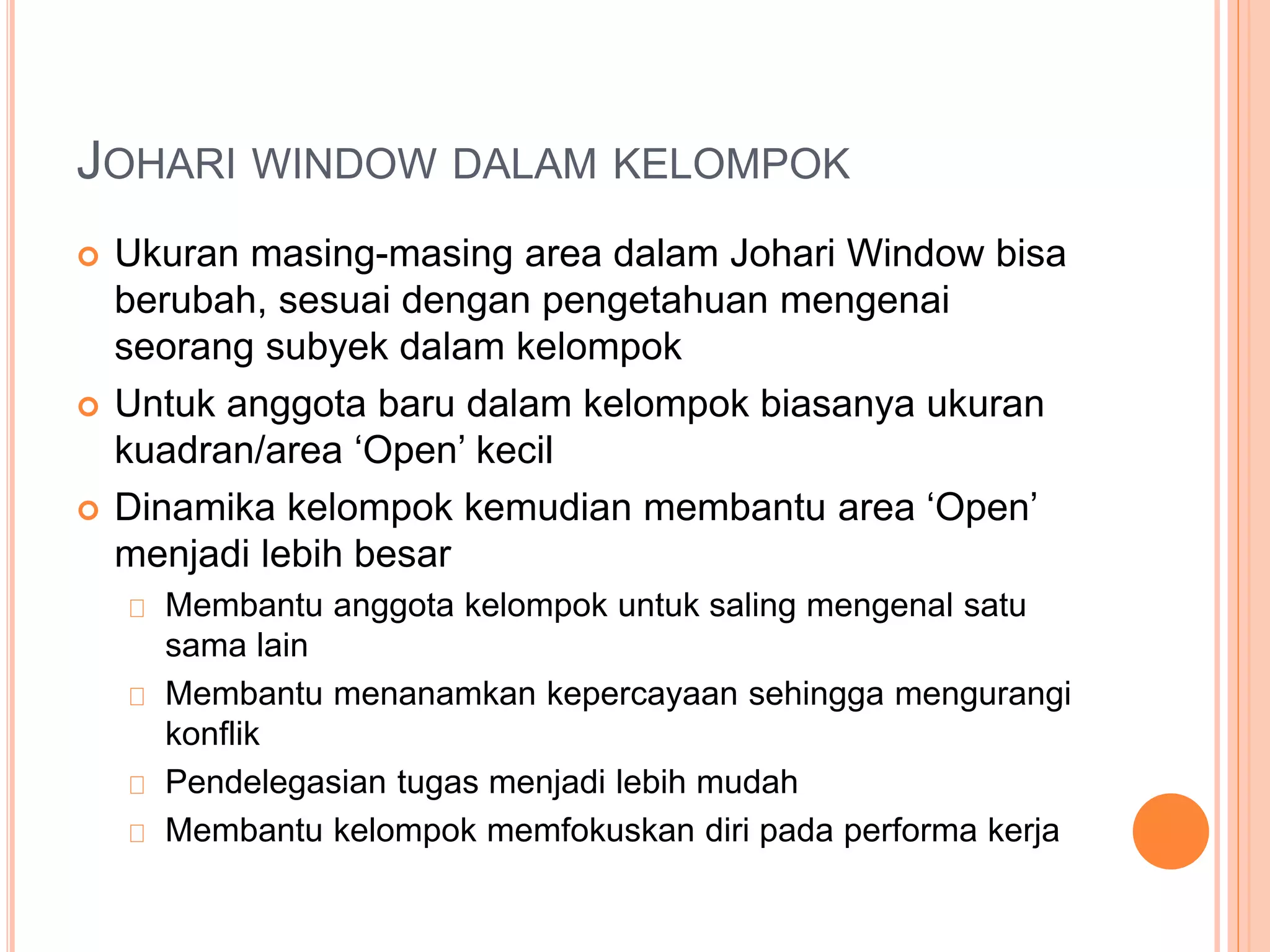 JOHARI WINDOW DALAM KELOMPOK
 Ukuran masing-masing area dalam Johari Window bisa
berubah, sesuai dengan pengetahuan mengenai
seorang subyek dalam kelompok
 Untuk anggota baru dalam kelompok biasanya ukuran
kuadran/area ‘Open’ kecil
 Dinamika kelompok kemudian membantu area ‘Open’
menjadi lebih besar
Membantu anggota kelompok untuk saling mengenal satu
sama lain
Membantu menanamkan kepercayaan sehingga mengurangi
konflik
Pendelegasian tugas menjadi lebih mudah
Membantu kelompok memfokuskan diri pada performa kerja
 