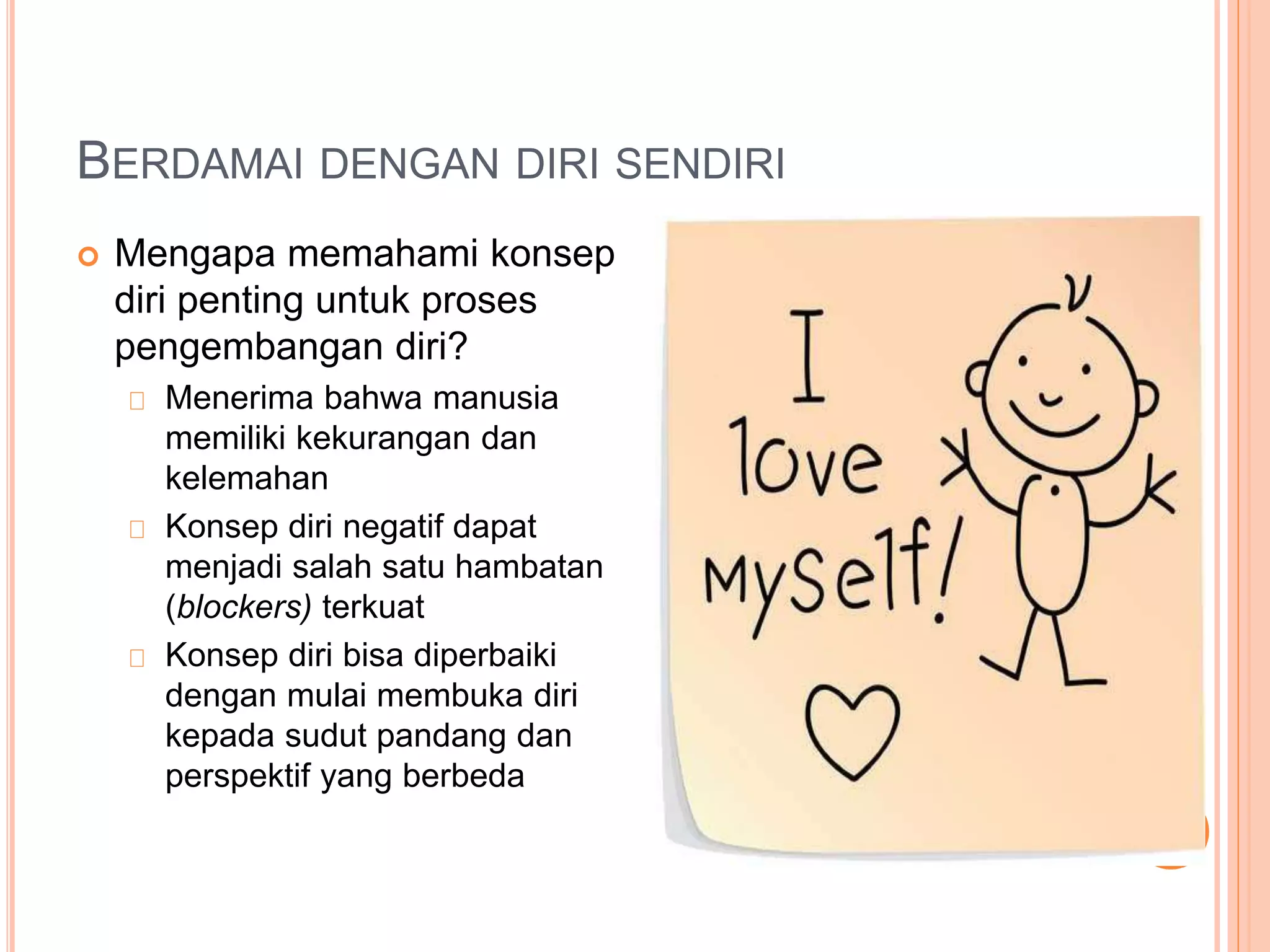 BERDAMAI DENGAN DIRI SENDIRI
 Mengapa memahami konsep
diri penting untuk proses
pengembangan diri?
Menerima bahwa manusia
memiliki kekurangan dan
kelemahan
Konsep diri negatif dapat
menjadi salah satu hambatan
(blockers) terkuat
Konsep diri bisa diperbaiki
dengan mulai membuka diri
kepada sudut pandang dan
perspektif yang berbeda
 