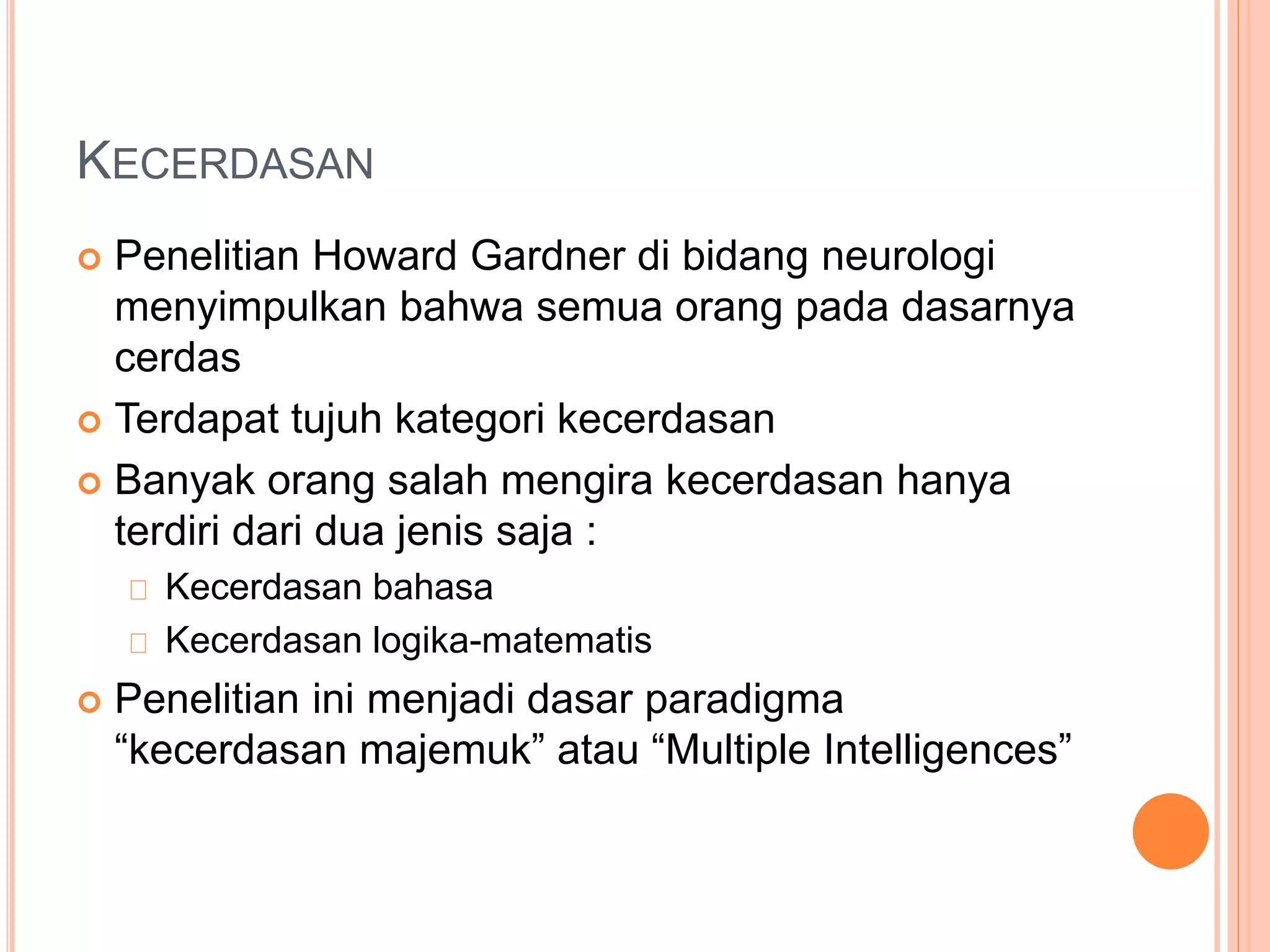 KECERDASAN
 Penelitian Howard Gardner di bidang neurologi
menyimpulkan bahwa semua orang pada dasarnya
cerdas
 Terdapat tujuh kategori kecerdasan
 Banyak orang salah mengira kecerdasan hanya
terdiri dari dua jenis saja :
Kecerdasan bahasa
Kecerdasan logika-matematis
 Penelitian ini menjadi dasar paradigma
“kecerdasan majemuk” atau “Multiple Intelligences”
 