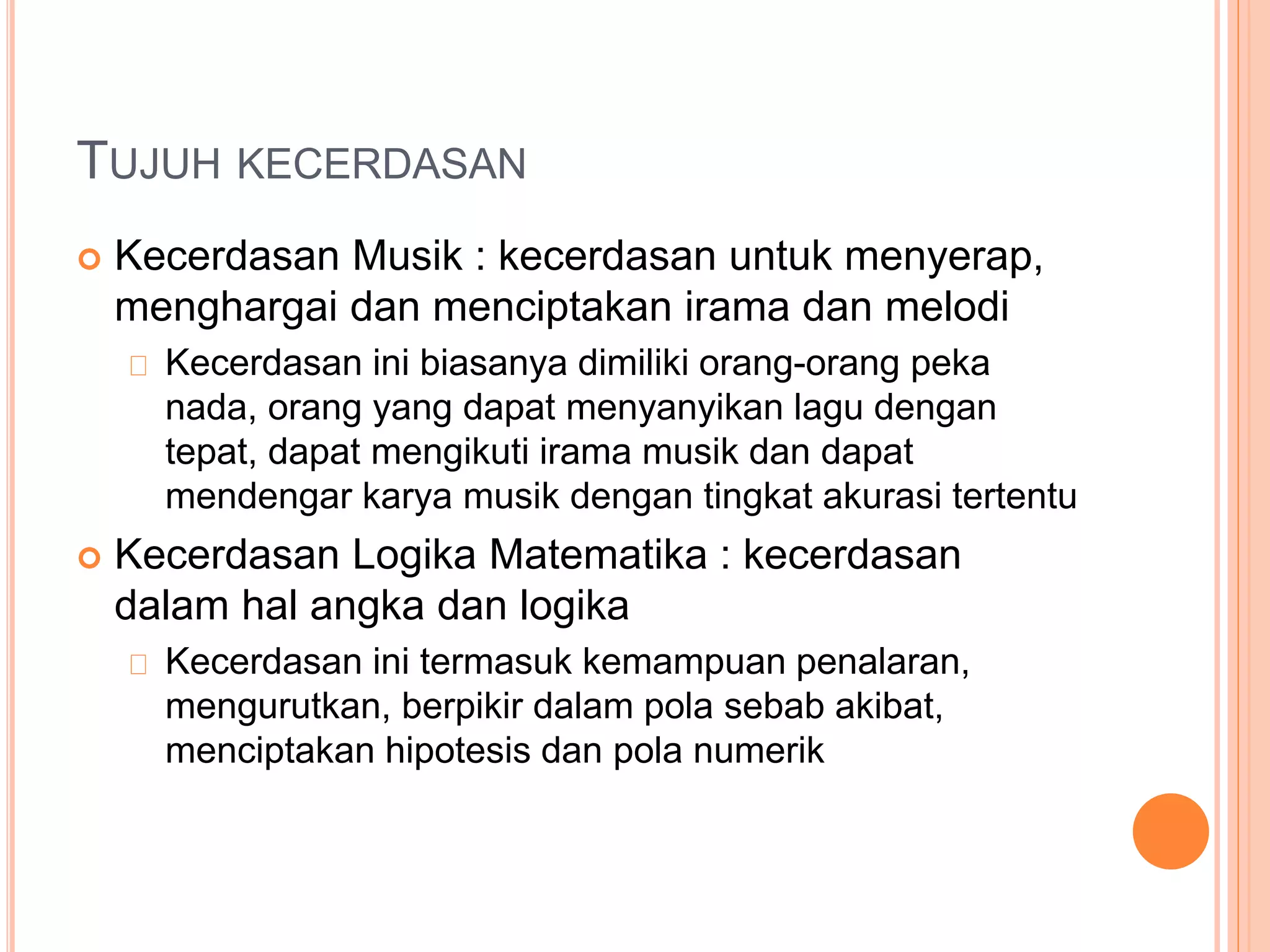 TUJUH KECERDASAN
 Kecerdasan Musik : kecerdasan untuk menyerap,
menghargai dan menciptakan irama dan melodi
Kecerdasan ini biasanya dimiliki orang-orang peka
nada, orang yang dapat menyanyikan lagu dengan
tepat, dapat mengikuti irama musik dan dapat
mendengar karya musik dengan tingkat akurasi tertentu
 Kecerdasan Logika Matematika : kecerdasan
dalam hal angka dan logika
Kecerdasan ini termasuk kemampuan penalaran,
mengurutkan, berpikir dalam pola sebab akibat,
menciptakan hipotesis dan pola numerik
 
