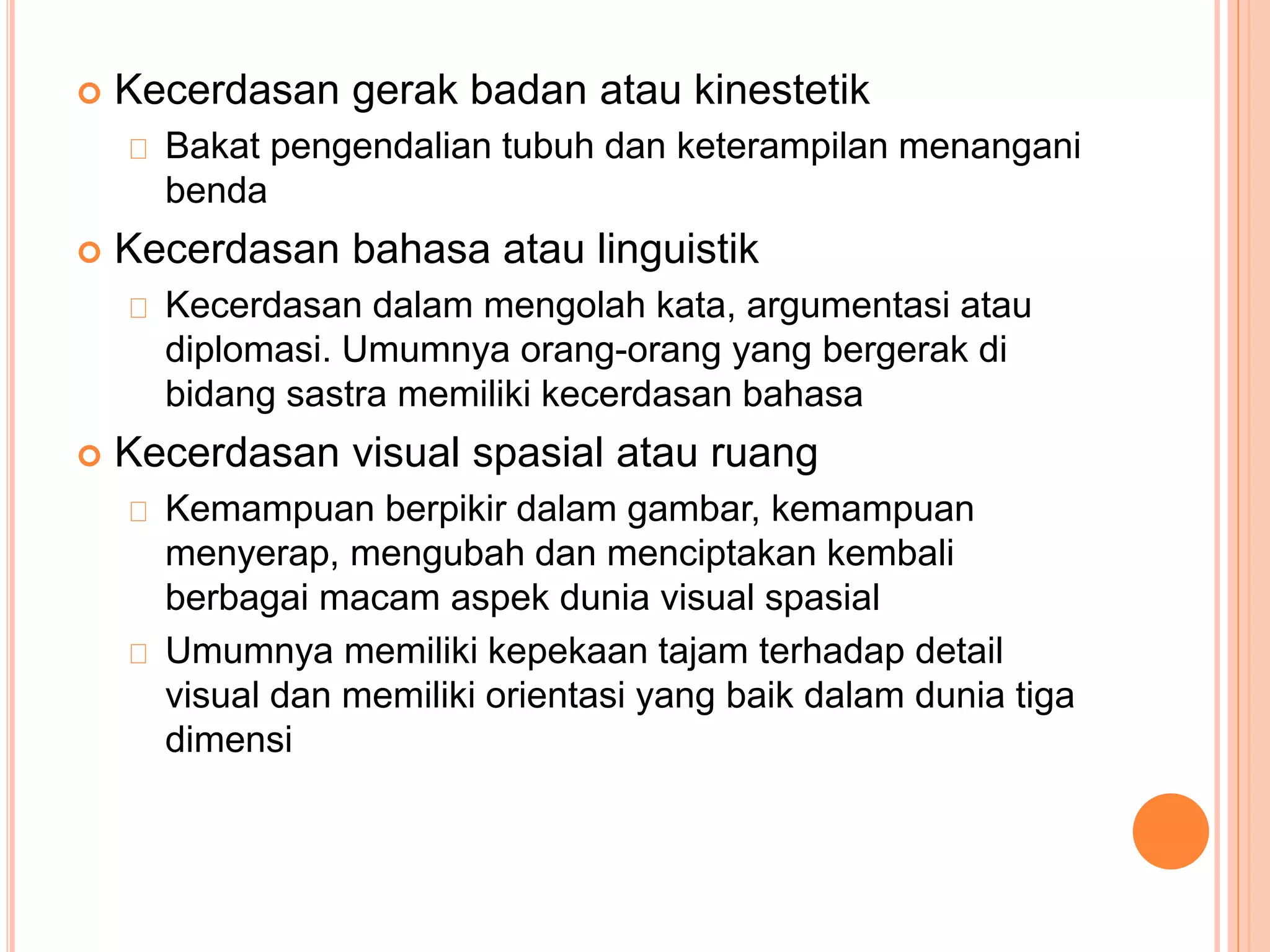 Kecerdasan gerak badan atau kinestetik
Bakat pengendalian tubuh dan keterampilan menangani
benda
 Kecerdasan bahasa atau linguistik
Kecerdasan dalam mengolah kata, argumentasi atau
diplomasi. Umumnya orang-orang yang bergerak di
bidang sastra memiliki kecerdasan bahasa
 Kecerdasan visual spasial atau ruang
Kemampuan berpikir dalam gambar, kemampuan
menyerap, mengubah dan menciptakan kembali
berbagai macam aspek dunia visual spasial
Umumnya memiliki kepekaan tajam terhadap detail
visual dan memiliki orientasi yang baik dalam dunia tiga
dimensi
 