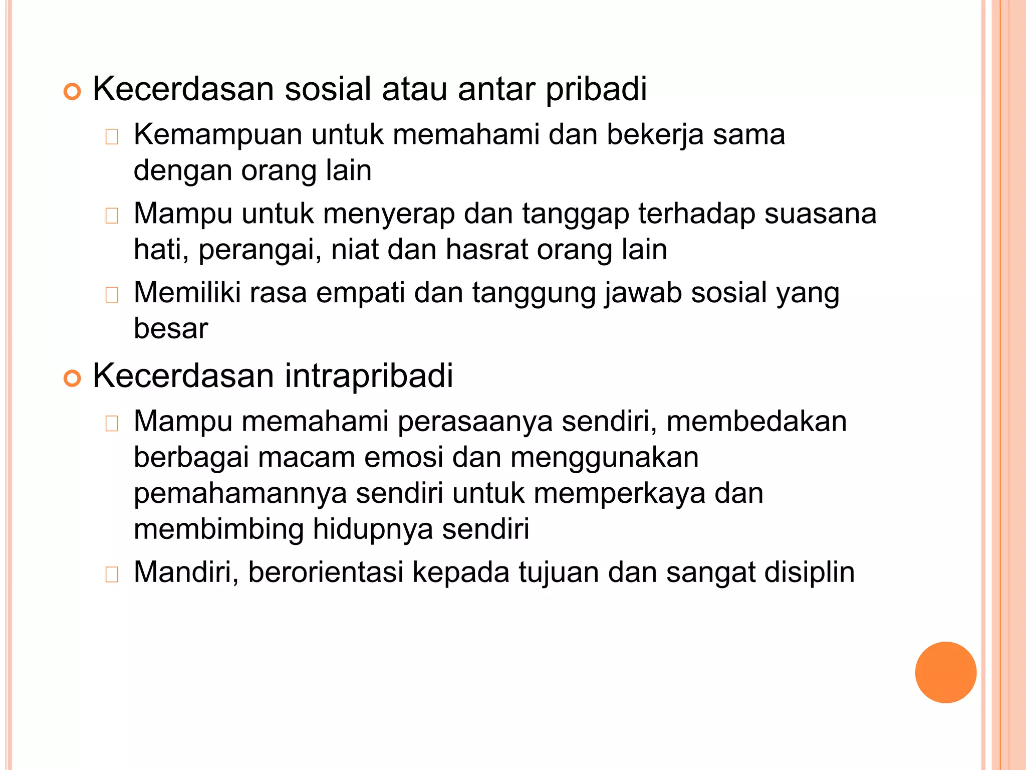  Kecerdasan sosial atau antar pribadi
Kemampuan untuk memahami dan bekerja sama
dengan orang lain
Mampu untuk menyerap dan tanggap terhadap suasana
hati, perangai, niat dan hasrat orang lain
Memiliki rasa empati dan tanggung jawab sosial yang
besar
 Kecerdasan intrapribadi
Mampu memahami perasaanya sendiri, membedakan
berbagai macam emosi dan menggunakan
pemahamannya sendiri untuk memperkaya dan
membimbing hidupnya sendiri
Mandiri, berorientasi kepada tujuan dan sangat disiplin
 