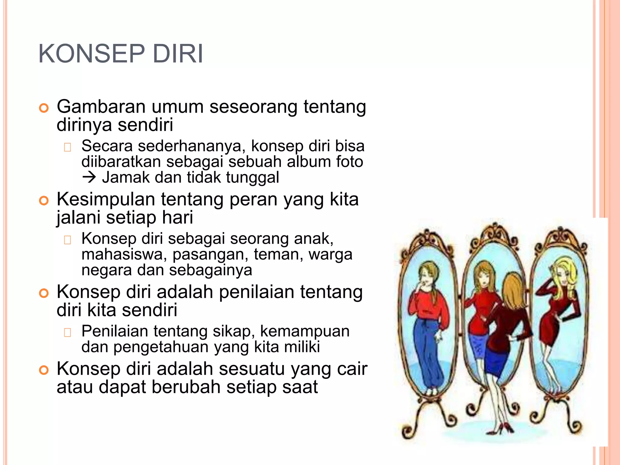 KONSEP DIRI
 Gambaran umum seseorang tentang
dirinya sendiri
Secara sederhananya, konsep diri bisa
diibaratkan sebagai sebuah album foto
 Jamak dan tidak tunggal
 Kesimpulan tentang peran yang kita
jalani setiap hari
Konsep diri sebagai seorang anak,
mahasiswa, pasangan, teman, warga
negara dan sebagainya
 Konsep diri adalah penilaian tentang
diri kita sendiri
Penilaian tentang sikap, kemampuan
dan pengetahuan yang kita miliki
 Konsep diri adalah sesuatu yang cair
atau dapat berubah setiap saat
 