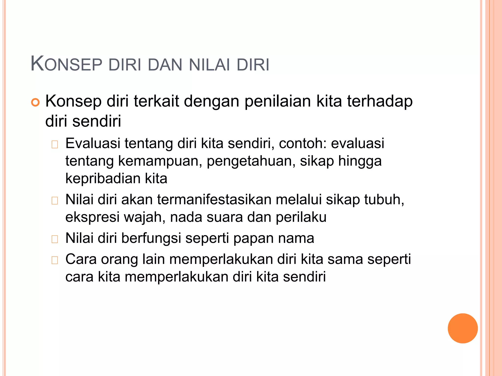 KONSEP DIRI DAN NILAI DIRI
 Konsep diri terkait dengan penilaian kita terhadap
diri sendiri
Evaluasi tentang diri kita sendiri, contoh: evaluasi
tentang kemampuan, pengetahuan, sikap hingga
kepribadian kita
Nilai diri akan termanifestasikan melalui sikap tubuh,
ekspresi wajah, nada suara dan perilaku
Nilai diri berfungsi seperti papan nama
Cara orang lain memperlakukan diri kita sama seperti
cara kita memperlakukan diri kita sendiri
 