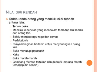 NILAI DIRI RENDAH
 Tanda-tanda orang yang memiliki nilai rendah
antara lain:
Terlalu peka
Memiliki kebencian yang mendalam terhadap diri sendiri
dan orang lain
Selalu merasa ragu-ragu dan cemas
Perfeksionis
Punya keinginan berlebih untuk menyenangkan orang
lain
Suka menutupi perasaan
Kaku
Suka marah-marah
Gampang merasa tertekan dan depresi (merasa marah
terhadap diri sendiri)
 