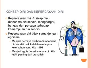 KONSEP DIRI DAN KEPERCAYAAN DIRI
 Kepercayaan diri  sikap mau
menerima diri sendiri, menghargai,
bangga dan percaya terhadap
kemampuan diri sendiri
 Kepercayaan diri tidak sama dengan
egoisme.
Menjadi percaya diri berarti menerima
diri sendiri baik kelebihan maupun
kelemahan yang kita miliki
Menjadi egois berarti merasa diri kita
lebih penting dari orang lain
 